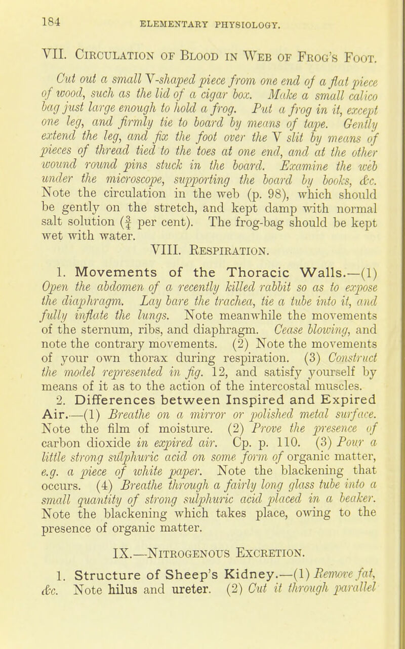 VII. Circulation of Blood in Web of Frog's Foot. Cut out a small Y-shaped piece from one end of aflat piece of ivood, such as the lid of a cigar box. Make a small calico bag just large enough to hoU a frog. Put a frog in it, except one leg, and firmly tie to board by means of tap)e. Gently extend the leg, and fix the foot over the V slit by means of jneces of thread tied to the toes at one end, and at the other wound round pins stuck in the board. Examine the web under the microscope, siqjpmiing the board by books, &c. Note the circulation in the web (p. 98), which should be gently on the stretch, and kept damp with normal salt solution (f per cent). The frog-bag should be kept wet with water. VIII. Respiration. 1. Movements of the Thoracic Walls.—(1) Open the abdomen of a recently killed rabbit so as to expose the diaphragm. Lay bare the trachea, tie a tube into it, and fully inflate the lungs. Note meanwhile the movements of the sternum, ribs, and diaphragm. Cease blowing, and note the contrary movements. (2) Note the movements of your OAvn thorax during respiration. (3) Construct the model represented in fig. 12, and satisfy yourself by means of it as to the action of the intercostal muscles. 2. Differences between Inspired and Expired Air.—(1) Breathe on a mirror or polished metal surface. Note the film of moisture. (2) Prove the piresence of carbon dioxide in expired air. Cp. p. 110. (3) Pour a little strong sulphuric acid on some form of organic matter, e.g. a p)iece of white papier. Note the blackening that occurs. (4) Breathe through a fairly long glass tube into a small quantity of strong sulpihuric acid p>laced in a beaker. Note the blackening which takes place, o-sving to the presence of organic matter. IX.—Nitrogenous Excretion. 1. Structure of Sheep's Kidney.—{!) Bemm-e fat, &c. Note hilus and ureter. (2) Cut it through parallel