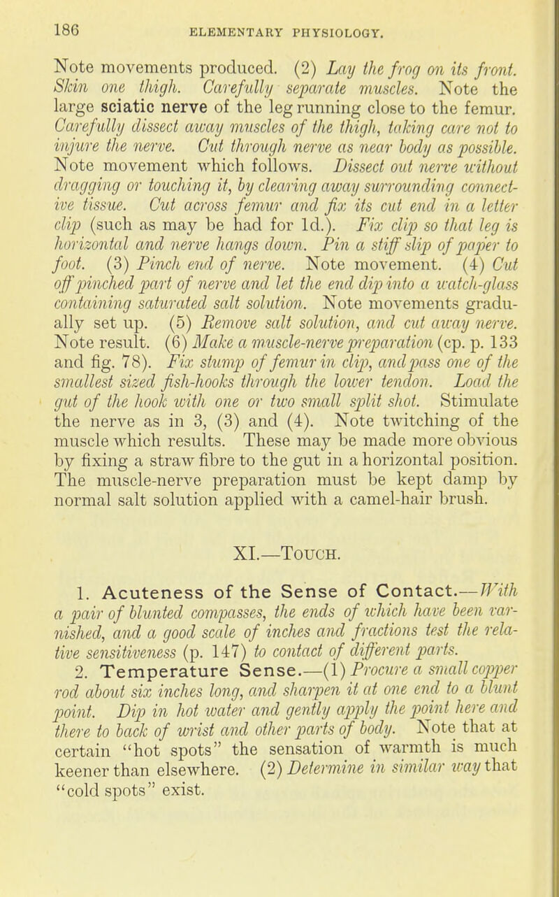 Note movements produced. (2) Lay the frog on its front. Skin one thigh. Carefully separate muscles. Note the large sciatic nerve of the leg running close to the femur. Carefully dissect away muscles of the thigh, taking care not to injure the nerve. Gut through nerve as near body as possible. Note movement which follows. Dissect out nerve without dragging or touching it, by clearing away surrounding connect- ive tissue. Cut across femur and fix its cut end in a letter clip (such as may be had for Id.). Fio:, clip so that leg is horizontal and nerve hangs down. Pin a stiff slip of paper to foot. (3) Pinch end of nerve. Note movement. (4) Cut off pinched part of nerve and let the end dip into a icatch-glass containing saturated salt solution. Note movements gradu- ally set up. (5) Remove salt solution, and cut away nerve. Note result. (6) 3'Iake a muscle-nervepn-epiaration (cp. p. 133 and fig. 78). Fix stump of femur in clip, andjMss one of the smallest sized fish-hooks through the loiver tendon. Load the gut of the hook with one or two small spilit shot. Stimulate the nerve as in 3, (3) and (4). Note twitching of the muscle which results. These may be made more obvious by fixing a straw fibre to the gut in a horizontal position. The muscle-nerve preparation must be kept damp by normal salt solution applied with a camel-hair brush. XL—Touch. 1. Acuteness of the Sense of Contact.—With a pair of blunted compasses, the ends of which have been var- nished, and a good scale of inches and fractions test the rela- tive sensitiveness (p. 147) to contact of different parts. 2. Temperature Sense.—(I) Procure a small cojjper rod about six inches long, and sharpen it at one end to a blunt point. Dip in hot water and gently apply the jJoint here and there to back of wrist and other parts of body. Note that at certain hot spots the sensation of Avarmth is much keener than elsewhere. (2) Determine in similar way that *'cold spots exist.