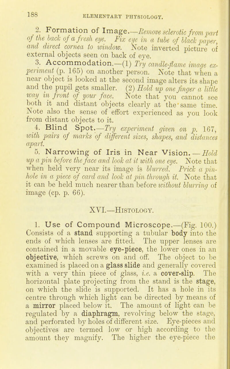 2. Formation of Image—Remove sderoik from mrt of the hack of afresh eye. Fix eije in a tube of black pa'per, and direct cornea to window. Note inverted picture of external objects seen on back of eye. 3. Accommodation.—(1) Try candle-flame image ex- periment^ (p. 165) on another person. Note that when a near object is looked at the second image alters its shape and the pupil gets smaller. (2) Hold up one finger a little way in front of^ your face. Note that you cannot see both it and distant objects clearly at the'same time. Note also the sense of effort experienced as you look from distant objects to it. 4. Blind Spot.—Try experiment given on p. 167, with pairs of marks of different sizes, shapes, and distances apart. 5. Narrowing of Iris in Near Vision.—ifo/f/ up a pin before the face and look at it with one eye. Note that when held very near its image is blurred. Prick a pin- liole in a ptiece of card and look at p>in through it. Note that it can be held much nearer than before tcithout hliLrring of image (cp. p. 66). XVI. —Histology. 1. Use of Compound Microscope.—(Fig. 100.) Consists of a stand supj)orting a tubular body into the ends of which lenses are fitted. The upjDer lenses are contained in a movable eye-piece, the lower ones in an objective, which screws on and off. The object to be examined is placed on a glass slide and genei-ally covered with a very thin piece of glass, i.e. a cover-slip. The horizontal plate projecting from the stand is the stage, on which the slide is supj)orted. It has a hole in its centre through which light can be directed by means of a mirror placed below it. The amount of light can be regulated by a diaphragm, revolving below the stage, and perforated by holes of different size. Eye-pieces and objectives are termed low or high according to the amount they magnify. The higher the eye-piece the