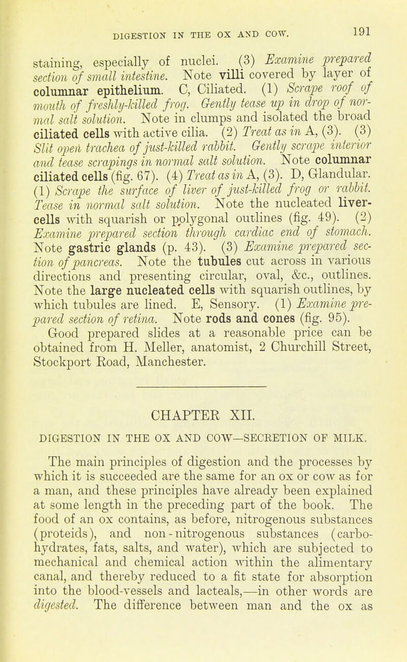 DIGESTION IN THE OX AND COW, staining, especially of nuclei. (3) Examine prepared section of small intestine. Note villi covered by layer of columnar epithelium. C, Ciliated. (1) Scrape roof of mouth of freshly-killed frog. Gently tease up in drop of nor- mal salt solution. Note in clumps and isolated the broad ciliated cells with active cilia. (2) Treat as in A, (3). (3) Slit open trachea of just-killed rabbit. Gently scrcLpe interior and tease scrapings in normal salt solution. Note columnar ciliated cells (fig. 67). (4) Treat as in A, (3). D, Glandular. (1) Scrape the surface of liver of just-killed frog or rabbit. Tease in normal salt solution. Note the nucleated liver- cells with squarish or polygonal outlines (fig. 49). (2) Examine prepared section through cardiac end of stomach. Note gastric glands (p. 43). (3) Examine pre.pared^ sec- tion of pancreas. Note the tubules cut across in various directions and presenting circular, oval, &c., outlines. Note the large nucleated cells with squarish outlines, by which tubules are lined. E, Sensory. {\) Examine pre- pared section of retina. Note rods and cones (fig. 95). Good prepared slides at a reasonable price can be obtained from H. Meller, anatomist, 2 Churchill Street, Stockport Eoad, Manchester. CHAPTEK XII. DIGESTION IN THE OX AND COW—SECRETION OF MILK. The main principles of digestion and the processes by which it is succeeded are the same for an ox or cow as for a man, and these principles have already been explained at some length in the preceding part of the book. The food of an ox contains, as before, nitrogenous substances (proteids), and non - nitrogenous substances (carbo- hydrates, fats, salts, and water), which are subjected to mechanical and chemical action within the alimentary canal, and thereby reduced to a fit state for absorption into the blood-vessels and lacteals,—in other words are digested. The difference between man and the ox as