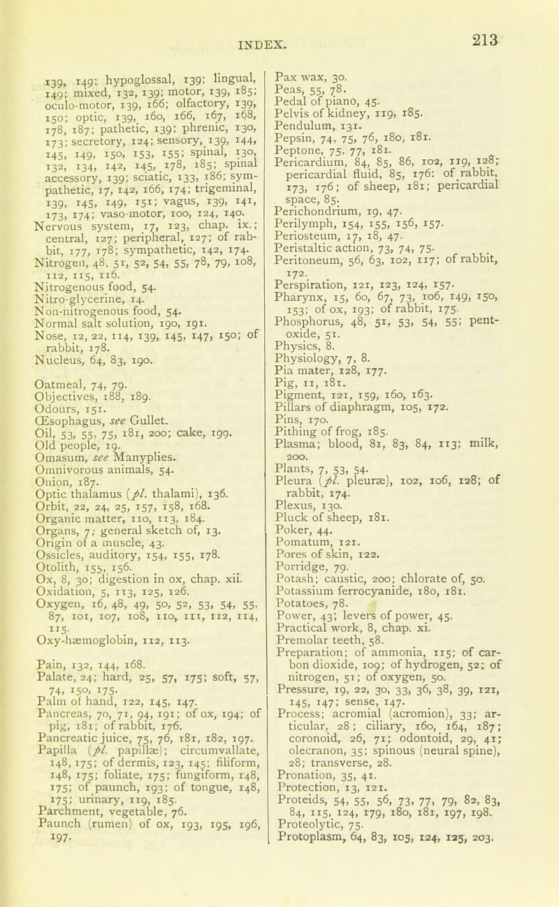 139, 149: hypoglossal, 139; lingual, 149; mixed, 132, 139; motor, 139, 185; oculo-motor, 139, 166; olfactory, 139, 150; optic, 139, 160, 166, 167, 168, 178, 187; pathetic, 139; phrenic, 130, 173; secretory, 124; sensory, 139, 144, 145, 149, 150, 153, 155; spinal, 130, 132, 134, 142, 145, .178, 18s; spmal accessory, 139; sciatic, 133, 186; sym- pathetic, 17, 142, 166, 174; trigeminal, 139. 145. 149. 151; vagus, 139, 141, 173, 174; vaso-motor, 100, 124, 140. Nervous system, 17, 123, chap. ix.; central, 127; peripheral, 127; of rab- bit, 177, 178; sympathetic, 142, 174. Nitrogen, 48, 51, 52, 54, 55, 78, 79, 108, 112, 115, 116. Nitrogenous food, 54. Nitro-glycerine, 14. Non-nitrogenous food, 54. Normal salt solution, 190, 191. Nose, 12, 22, 114, 139, 145, 147, 150; of rabbit, 178. Nucleus, 64, 83, 190. Oatmeal, 74, 79. Objectives, 188, 189. Odours, 151. Oesophagus, see Gullet. Oil, 53. 55. 75j 181, 200; cake, 199. Old people, 19. Omasum, see Manyplies. Omnivorous animals, 54. Onion, 187. Optic thalamus (//. thalami), 136. Orbit, 22, 24, 25, 157, 158, 168. Organic matter, no, 113, 184. Organs, 7; general sketch of, 13. Origin of a muscle, 43. Ossicles, auditory, 154, 155, 178. Otolith, 155, i56._ Ox, 8, 30; digestion in ox, chap. xii. Oxidation, 5, 113, 125, 126. Oxygen, 16, 48, 49, 50, 52, 53, 54, 55, 87, 101, 107, 108, 110, III, 112, 114, 115- Oxy-haemoglobin, 112, 113. Pain, 132, 144, 168. Palate, 24; hard, 25, 57, 175; soft, 57, 74. 150. 175- Palm of hand, 122, 145, 147. Pancreas, 70, 71, 94, 191; of ox, 194; of pig, 181; of rabbit, 176. Pancreatic juice, 75, 76, 181, 182, 197. Papilla (//. papillse); circumvallate, 148, 175; of dermis, 123, 145; filiform, 148, 175; foliate, 17s; fungiform, 148, 17s; of paunch, 193; of tongue, 148, 175; urinary, 119, 185. Parchment, vegetable, 76. Paunch (rumen) of ox, 193, 195, 196, 197. Pax wax, 30. Peas, 55, 78. Pedal of piano, 45. Pelvis of kidney, 119, 185. Pendulum, 131. Pepsin, 74, 75, 76, 180, 181. Peptone, 75, 77, 181. Pericardium, 84, 85, 86, 102, iig, 128; pericardial fluid, 85, 176: of rabbit, 173. 176; of sheep, 181; pericardial space, 85. Perichondrium, 19, 47. Perilymph, 154, 155, 156, 157. Periosteum, 17, 18, 47. Peristaltic action, 73, 74, 75. Peritoneum, 56, 63, 102, 117; of rabbit, 172. Perspiration, 121, 123, 124, 157. Pharynx, 15, 60, 67, 73, 106, 149, 150, 153; of ox, 193; of rabbit, 175. Phosphorus, 48, 51, 53, 54, 55! pent- oxide, 51. Physics, 8. Physiology, 7, 8. Pia mater, 128, 177. Pig, II, 181. Pigment, 121, 159, 160, 163. Pillars of diaphragm, 105, 172. Pins, 170. Pithing of frog, 185. Plasma; blood, 81, 83, 84, 113; milk, 200. Plants, 7, 53, 54. Pleura (//. pleurae), 102, 106, 128; of rabbit, 174. Plexus, 130. Pluck of sheep, 181. Poker, 44. Pomatum, 121. Pores of skin, 122. Porridge, 79. Potash; caustic, 2oo| chlorate of, 50. Potassium ferrocyanide, 180, 181. Potatoes, 78. Power, 43; levers of power, 45. Practical work, 8, chap. xi. Premolar teeth, 58. Preparation; of ammonia, 115; of car- bon dioxide, 109; of hydrogen, 52; of nitrogen, 51; of oxygen, 50. Pressure, 19, 22, 30, 33, 36, 38, 39, 121, 14s, 147; sense, 147. Process; acromial (acromion), 33; ar- ticular, 28; ciliary, 160, 164, 187; coronoid, 26, 71; odontoid, 29, 41; olecranon, 35; spinous (neural spine), 28; transverse, 28. Pronation, 35, 41. Protection, 13, 121. Proteids, 54, 55, 56, 73, 77, 79, 82, 83, 84, 115, 124, 179, 180, 181, 197, 198. Proteolytic, 75. Protoplasm, 64, 83, 105, 124, 125, 203.