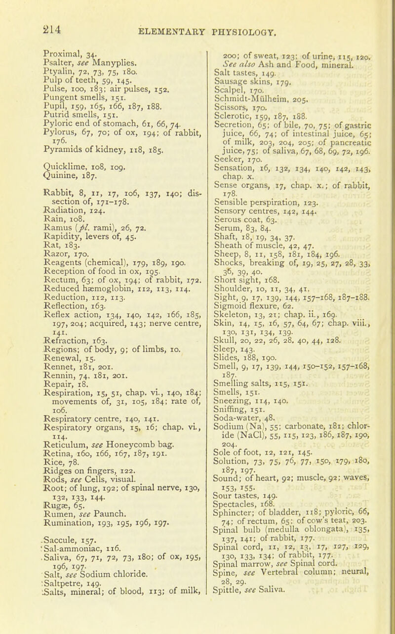 Proximal, 34. Psalter, see Manyplies. Ptyalin, 72, 73, 75, 180. Pulp of teeth, 59, 145. Pulse, 100, 183; air pulses, 152. Pungent smells, 151. Pupil, 159, 165, 166, 187, 188. Putrid smells, 151. Pyloric end of stomach, 6i, 66, 74. Pylorus, 67, 70; of ox, 194; of rabbit, 176. Pyramids of kidney, 118, 185. Quicklime, 108, 109. Quinine, 187. Rabbit, 8, ir, 17, 106, 137, 140; dis- section of, 171-178. Radiation, 124. Rain, 108. Ramus {//. rami), 26, 72. Rapidity, levers of, 45. Rat, 183. Razor, 170. Reagents (chemical), 179, 189, 190. Reception of food in ox, 195. Rectum, 63; of ox, 194; of rabbit, 172. Reduced haemoglobin, 112, 113, 114. Reduction, 112, 113. Reflection, 163. Reflex action, 134, 140, 142, 166, 185, 197, 204; acquired, 143; nerve centre, 141. Refraction, 163. Regions; of body, 9; of limbs, 10. Renewal, 15. Rennet, 181, 201. Rennin, 74. i8i, 201. Repair, 18. Respiration, 15, 51, chap, vi., 140, 184; movements of, 31, 105, 184; rate of, 106. Respiratory centre, 140, 141. Respiratory organs, 15, 16; chap. vL, 114. Reticulum, see Honeycomb bag. Retina, 160, 166, 167, 187, 191. Rice, 78. Ridges on fingers, 122. Rods, see Cells, visual. Root; of lung, 192; of spinal nerve, 130, 132, 133, 144- Rugae, 65. Rumen, see Paunch. Rumination, 193, 195, 196, 197. -Saccule, 157. ; Sal-ammoniac, 116. .Saliva, 67, 71, 72, 73, 180; of ox, 195, 196, 197. Salt, see Sodium chloride. ; Saltpetre, 149. iSalts, mineral; of blood, 113; of milk, 200; of sweat, 123; of urine, 115, 120. See also Ash and Food, mineral. Salt taste.s, 149. Sausage skins, 179. Scalpel, 170. Schmidt-Miilheim, 205. Scissors, 170. Sclerotic, 159, 187, 188. Secretion, 65; of bile, 70, 75; of gastric juice, 66, 74; of intestinal juice, 65; of milk, 203, 204, 205; of pancreatic juice, 75; of saliva, 67, 68, 69, 72, 196. Seeker, 170. Sensation, 16, 132, 134, 140, 142, 143, chap. X. Sense organs, 17, chap. x.; of rabbit. Sensible perspiration, 123. Sensory centres, 142, 144. Serous coat, 63. Serum, 83, 84. Shaft, 18, 19, 34, 37. Sheath of muscle, 42, 47. Sheep, 8, 11, 158, 181, 184, 196. Shocks, breaking of, 19, 25, 27, 28, 33, 36, 39, 40. Short sight, 168. Shoulder, 10, 11, 34, 41. Sight, 9, 17, 139, 144, 157-168, 187-188. Sigmoid flexure, 62. Skeleton, 13, 21; chap, ii., 169. Skin, 14, 15, 16, 57, 64, 67; chap, viii., 13°. 131, 134. 139- Skull, 20, 22, 26, 28, 40, 44, 128. Sleep, 143. Slides, 188, 190. Smell, 9, 17, 139, 144, 150-152. 157-168. 187. Smelling salts, 115, 151. Smells, 151. Sneezing, 114, 140. Sniffing, 151. Soda-water, 48. Sodium (Na), 55; carbonate, 181; chlor- ide (NaClj, 55, 115, 123, 186, 187, 190, 204. Sole of foot, 12, 121, 145. Solution, 73, 75, 76, 77, 150, 179, 180, 187, 197. Sound; of heart, 92; muscle, 92; waves, 153. 155- Sour tastes, 149. Spectacles, 168. Sphincter; of bladder, ii8;_pyloric, 66, 74; of rectum, 65: of cow's teat, 203. Spinal bulb (medulla oblongata), 135, 137, 141; of rabbit, 177. Spinal cord, 11, 12, 13, 17, 127, 129, 130, 133. 134; of rabbit, 177. Spinal marrow, see Spinal cord. Spine, see Vertebral column; neural, 28, 29. Spittle, see Saliva.