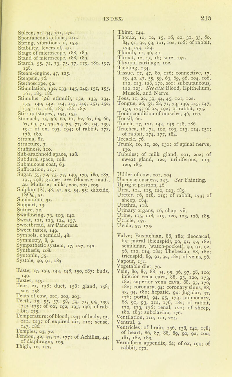 Spleen, 71, 94, loi, 172. Spontaneous actions, 140. Spring, vibrations of, 153. Stability, levers of, 45. Stage of microscope, 188, i8g. Stand of microscope, 188, 189. Starch, 55, 72, 73, 75, 77, 179, 180, 197, 198. Steam-engine, 47, 125. Steapsin, 76. Stethoscope, 92. Stimulation, 132, 133, 145, 149, 151, 155, 161, 185, 186. Stimulus [pi. stimuli), 132, 133, 134, 135. 140. 142. ^44. 14s. 149. 'Sii 152, 155, 161, 166, 185, 186, 187. Stirrup (stapes), 154, 155. Stomach, 15, 56, 60, 61, 62, 63, 65, 66, 67. 69, 71, 73. 74. 75. 77. 80, 94, 139, 194; of ox, 193, 194; of rabbit, 172, 176, 180. Stroma, 82. Structure, 7. Stuffiness, no. Sub-arachnoid space, 128. Subdural space, 128. Submucous coat, 63. Suffocation, 113. Sugar, 55, 72, 73, 77, 149, 179, 180, 187, 197, 198; grape-, see Glucose; malt-, see Maltose; milk-, 200, 203, 205. Sulphur (S), 48, 51, S3, 54, 55; dioxide, (S02),_ 51. Supination, 35. Support, 13. Suture, 22. Swallowing, 73, 103, 140. Sweat, 121, 123, 124, 157. Sweetbread, see Pancreas. Sweet tastes, 149. Symbols, chemical, 48. Symmetry, 8, 9. Sympathetic system, 17, 127, 143. Synthesis, 108. Syntonin, 55. Systole, 90, 91, 183. Taste, 17, 139, 144, 148, 150, 187; buds, 149. Tastes, 149. Tear, 25, 158; duct, 158; gland, 158; sac, 158. Teats of cow, 201, 202, 203. Teeth, 25, 55, 57, 58, 59, 71, 95, 139, 145 17s; of ox, 192, 19s, 196; of rab- bit, 175. Temperature; of blood, 123; of body, 15, 121, 123; of expired air, no; sense, 147, 186. Temples, 23, 72. Tendon, 42, 47, 72, 177; of Achilles, 44; of diaphragm, 105. Thigh, 10, 147. 215 Thirst, 144. Thorax, 10, 12, 15, 16, 20, 31, 33, 60, 84, gi, 92, 93, loi, 102, 106; of rabbit, 173, 174, 184. Thumb, II, 36, 41. Throat, 12, 15, 16; sore, 152. Thyroid cartilage, 102. Tickling, 134. Tissue, 17, 47, 80, 126; connective, 17, 19. 42, 47. 55. 59. 63, 69, 96, 104, 106, 112, 123, 128, 170, 201; subcutaneous, 122,123. See also W^oo^, Epithelium, Muscle, and Nerve. Toes, II, 22, 39, 44, 45, 121, 122. Tongue, 26, 57, 68, 71, 73, 139, 145, i47. 15*^. 175; of ox, 192; of rabbit, 175. Tonic condition of muscles, 46, loo. Tonsil, 60. Touch, 17, 121, 144, 145-148, 186. Trachea, 16, 74, 102, 103, 113, 114, 151; of rabbit, 174, 177, 184. Treacle, 76. Trunk, 10, II, 20, 130; of spinal nerve, 130. Tubules; of milk gland^ 201, 202; of sweat gland, 122; unniferous, 119, 120, 185. Udder of cow, 201, 204. Unconsciousness, 143. See Fainting. Upright position, 46. Urea, 114, 115, 120, 123, 185. Ureter, 16, 118, 119; of rabbit, 173; of sheep, 184. Urethra, 118. Urinary organs, 16, chap. vii. Urine, 115, 118, 119, 120, 123, 126, 185. Utricle, 157. Uvula, 57, 175. Valve; Eustachian, 88, 182; ileocsecal, 65; mitral (bicuspid), 90, 91, 92, 182; semilunar, (watch-pocket), 90, 91, 92, 96, 112, 114, 182; Thebesian, 88, 182; tricuspid, 89, 91, 92, 182; of veins, 96. Vapour, 151. Vegetable diet, 79. Vein, 80, 87, 88, 94, 95, 96, 97, 98, 100; inferior vena cava, 88, 93, 120, 173, 182; superior vena cava, 88, 93, 176, 182; coronary, 94; coronary sinus, 88, 93, 94, 182; hepatic, 94; jugular, 97, 176; portal, 94, 95, 173; pulmonary, 88, 90, 93, 112, 176, 182; of rabbit, 172, 173. 176; renal, 120; of sheep, 182, 183; subclavian, 176. Ventilation, no, in, 204. Ventral, 9. Ventricles; of brain, 136, 138, 140, 178; of heart, 86, 87, 88, 89, 90, 92, 100, 181, 182, 183. Vermiform appendix, 62; of ox, 194; of rabbit, 172.