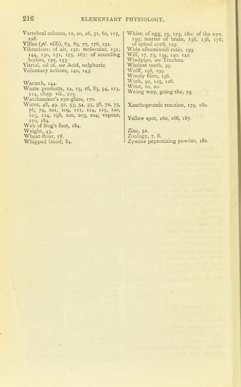Vertebral column, 12, 20, 26, 31, 60, 117, 128. Villus {pi. villi), 63, 65, 77, 176, igt. Vibrations; of air, 152; molecular, 131; 144, 150, 151, 15s, 167; of sounding bodies, 152, 153. Vitriol, oil of, see Acid, sulphuric. Voluntary actions, 140, 143. Warmth, 144. Waste products, 14, 15, 16, 83, 94, 113, 114, chap, vii., 125. Watchmaker's eye-glass, 170. Water, 48, 49, 52, 53, 54, 55, 56, 72, 75, 76, 79, loi, 109, III, 114, 115, 120, 123, 124, 198, 200, 203, 204; vapour, no, 184. Web of frog's foot, 184. Weight, 43. Wheat-flour, 78. Whipped blood, 84. White; of egg, 55, 179, 180; of the eye 159; matter of brain, 136, 138, 178 of spinal cord, 129. Wide albuminoid ratio, 199. Will, 17, 73, 134, 140. 142. Windpipe, see Trachea. Wisdom teeth, 59. Wolff, 198, 199. Woody fibre, 198. Work, 92, 125, 126. Wrist, 10, 20. Wrong way, going the, 74. Xanthoproteic reaction, 179, 180. Yellow spot, 160, 166, 187. Zinc, 52. Zoology, 7, 8. Zymine peptonizing powder, 181.