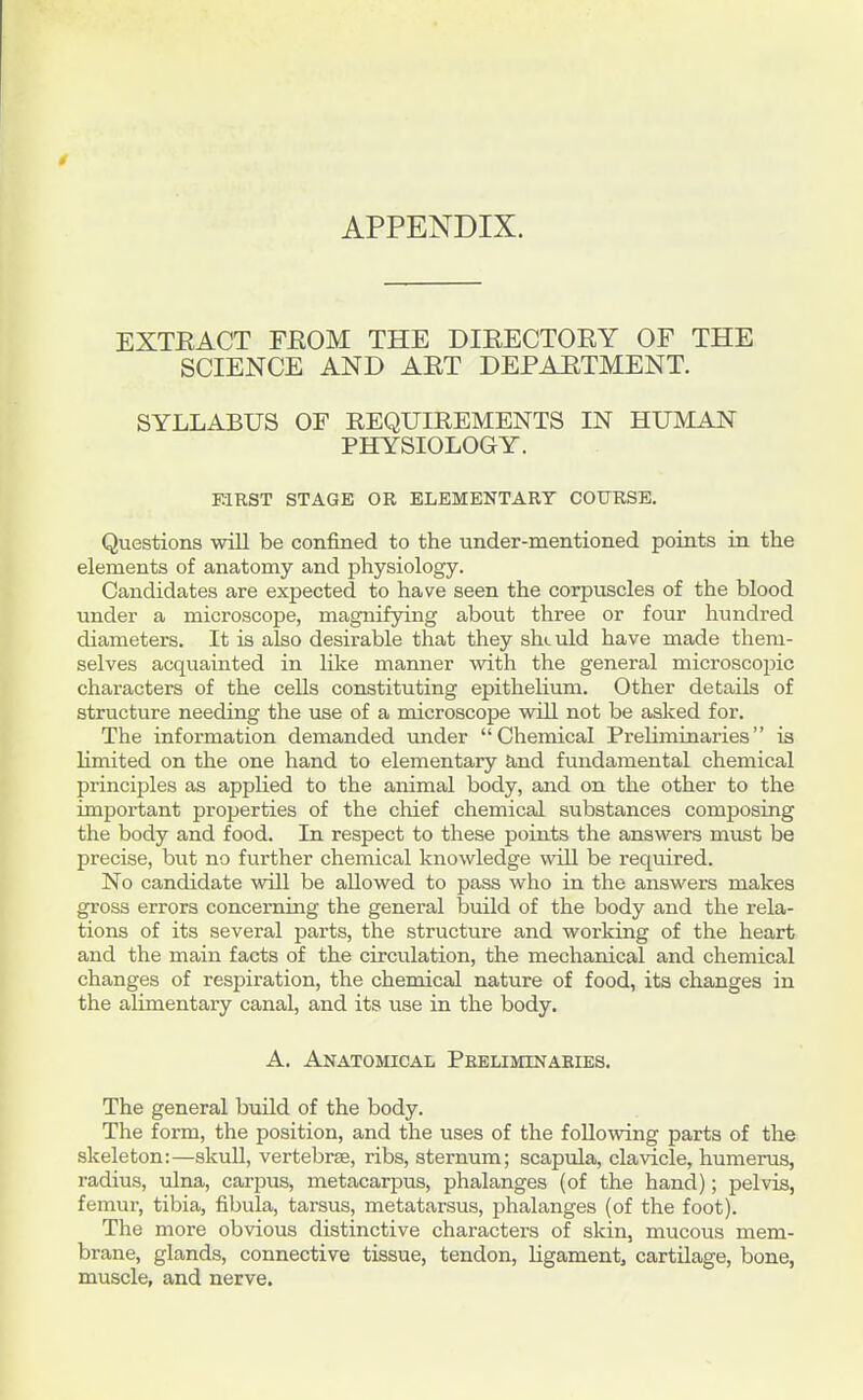 APPENDIX. EXTEACT FEOM THE DIEECTORY OF THE SCIENCE AND AET DEPAETMENT. SYLLABUS OF REQUIREMENTS IN HUMAN PHYSIOLOGY. MRST STAGE OR ELEMENTARY COURSE. Questions wiU be confined to the under-mentioned points in the elements of anatomy and physiology. Candidates are expected to have seen the corpuscles of the blood under a microscope, magnifying about three or four hundred diameters. It is also desirable that they should have made them- selves acquainted in like manner with the general microscoijic characters of the cells constituting epithelium. Other details of structure needing the use of a microscope will not be asked for. The information demanded under Chemical Preliminaries is limited on the one hand to elementary and fundamental chemical principles as appHed to the animal body, and on the other to the important properties of the chief chemical substances composing the body and food. In respect to these points the answers must be precise, but no further chemical knowledge will be required. No candidate will be allowed to pass who in the answers makes gross errors concerning the general build of the body and the rela- tions of its several parts, the structure and working of the heart and the main facts of the circulation, the mechanical and chemical changes of respiration, the chemical nature of food, its changes in the alimentary canal, and its use in the body. A. Anatomical Peeliminaeies. The general build of the body. The form, the position, and the uses of the following parts of the skeleton:—skull, vertebrae, ribs, sternum; scapula, clavicle, humerus, radius, ulna, carpus, metacarpus, phalanges (of the hand); pelvis, femur, tibia, fibula, tarsus, metatarsus, phalanges (of the foot). The more obvious distinctive characters of skin, mucous mem- brane, glands, connective tissue, tendon. Ligament, cartilage, bone, muscle, and nerve.