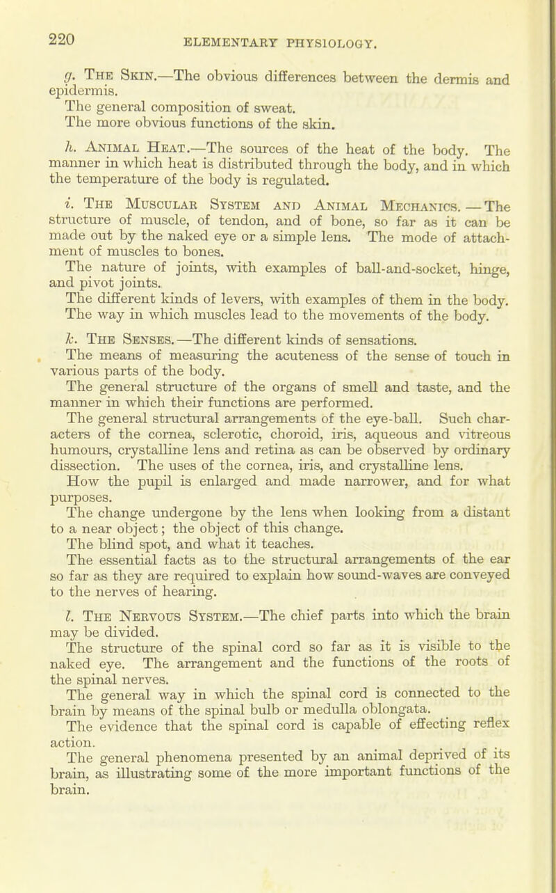 g. The Skin.—The obvious differences between the dermis and epidermis. The general composition of sweat. The more obvious functions of the skin. li. Animal Heat.—The sources of the heat of the body. The manner in which heat is distributed through the body, and in which the temperature of the body is regulated. i. The Musculab System and Animal Mechanics. — The structure of muscle, of tendon, and of bone, so far as it can be made out by the naked eye or a simple lens. The mode of attach- ment of muscles to bones. The nature of joints, with examples of ball-and-socket, hinge, and pivot joints. The different kinds of levers, with examples of them in the body. The way in which muscles lead to the movements of the body. li. The Senses. —The different kinds of sensations. The means of measuring the acuteness of the sense of touch in various parts of the body. The general structure of the organs of smell and taste, and the manner in which their functions are performed. The general structural arrangements of the eye-ball. Such char- acters of the cornea, sclerotic, choroid, iris, aqueous and vitreous humours, crystalline lens and retina as can be observed by ordinary dissection. The uses of the cornea, iris, and crystalline lens. How the pupil is enlarged and made narrower, and for what purposes. The change undergone by the lens when looking from a distant to a near object; the object of this change. The blind spot, and what it teaches. The essential facts as to the structm-al arrangements of the ear so far as they are required to explain how sound-waves are conveyed to the nerves of hearing. I. The Nervous System.—The chief parts into which the brain may be divided. The structure of the sjjinal cord so far as it is visible to the naked eye. The arrangement and the functions of the roots of the spinal nerves. The general way in which the spinal cord is connected to the brain by means of the spinal bulb or medulla oblongata. The evidence that the spinal cord is capable of effecting reflex action. The general phenomena presented by an animal deprived of ats brain, as illustrating some of the more important fimctions of the brain.