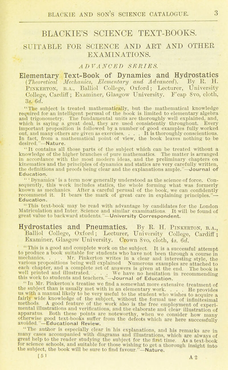 BLACKIE'S SCIENCE TEXT-BOOKS. SUITABLE FOE SCIENCE AND AET AND OTHEE EXAMINATIONS. ADVANCED SERIES. Elementary Text-Book of Dynamics and Hydrostatics {Theoretical Mechanics, Elementary and Advanced). By R. H. PiNKERTON, B.A., Balliol College, Oxford; Lecturer, University College, Cai'diff; Examiner, Glasgow University. F'cap 8vo, cloth, 3s. 6rf. The subject is treated mathematically, but the mathematical knowledge required for an intelligent perusal of the book is limited to elementai'y algebra and trigonometry. The fundamental units are thoroughly well explained, and, which is saying a great deal, they are used consistently throughout. Every important proposition is followed by a number of good examples fully worked out, and many others are given as exercises. . . . It is thoroughly conscientious. In fact, from a mathematical point of view, the book leaves nothing to be desired. —Natu re. It contains all those parts of the subject which can be treated without a knowledge of the higher branches of pure mathematics. The matter is arranged in aucoixlance with the most modern ideas, and the preliminary chapters on kinematics and the principles of dynamics and statics are very carefully written, the definitions and proofs being clear and the explanations ample.—Journal of Education.  ' Dynamics ' is a term now generally understood as the science of force. Con- sequently, this work includes statics, tlie whole forming what was formerly known as mechanics. After a careful perusal of the l)ook, we can confidently recommend it. It bears the mark of great care in explaining principles.— Education. This text-book may be read with advantage by candidates for the London Matriculation and Inter. Science and similar examinations. It will be found of great value to backward students.—University Correspondent. Hydrostatics and Pneumatics. By R H. Pinkerton, b.a., Balliol College, Oxford; Lecturer, University College, Cardiff; Examiner, Glasgow University. Crown 8vo, cloth, 4s. Qd.  This is a good and complete work on the subject. It is a successful attempt to produce a book suitable for students who have not been through a course in mechanics. . . . Mr. Pinkerton writes in a clear and interesting style, the varions propositions being well explained Numerous examples are attached to each chapter, and a complete set of answers is given at the end The book is well printed and illustrated. . . . We have no hesitation in recommending this work to students and teachers.—Journal of Education.  In Mr. Pinkerton's treatise we find a soniewliat more extensive treatment of the subject than is usually met with in an elementary work. ... He provides us with a manual likely to be very useful to the student who wishes to acquire a fairly wide knowledge of the subject, without the formal use of infinitesimal methods. A good feature of the work also is the free employment of experi- mental illustrations and verifications, and the elaborate and clear illustration of apparatus. Both these points are noteworthy, when we consider how many otherwise good text-books suffer from the deifects which are here successfullv avoided.—Educational Review. The autlior is especially clear in his explanations, and his remarks are in many cases accompanied with diagrams and illustrations, which are always of great help to the reader studying the subject for the first time. As a text-book for science schools, and suitable for those wishing to get a thorough insight into the subject, the book will be sure to find favour.—Nature.