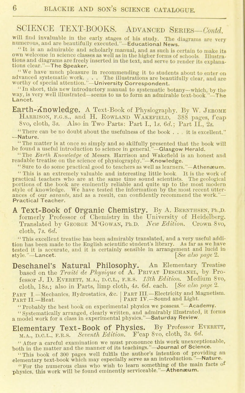 SCIENCE TEXT-BOOKS. Advanced Series-CW^^ will Hiid invaluable in the early stages of his study. Hie diagranis are very nunierous, and are beautifully executed.—Educational News.  It is an admirable and scholarly manual, and as such is certain to malfe its own welcome in science classes as well as in tlie higlier forms of scliools. Illustra- tions and diagranus are freely inserted in the text, and serve to render its explana- tions clear.—The Speaker. We have much pleasure in recommending it to students about to enter on advanced systematic work. . . . The illustrations are beautifully clear, and are worthy of special attention.—University Correspondent. In short, this new introductory manual to systematic botany—which, by the way, is very well illustrated—seems to us to form an admirable text-book. —The Lancet. Earth-Knowledge. A Text-Book of Physiography. By W. Jkbome Harrison, f.g.s., and H. Rowland Wakebukld. 388 pages, f'cap 8vo, cloth, 3s. Also in Two Parts: Part I., Is. 6d.; Part II., 2s. There can be no doubt about the usefulness of the book ... it is excellent. —Nature.  The matter is at once so simply and so skilfully presented that the book will be found a useful Introduction to science in general.—Glasgow Herald. The Earth Knowledge of Messrs. Harrison and Wakefield is an lionest and readable treatise on the science of physiography.—Knowledge.  Sure to do some practical good to teachers as well as learners.—Athenaeum.  This is an extremely valuable and interesting little book. It is the work of practical teachers who are at the same time sound scientists. The geological portions of the book are eminently reliable and quite up to the most modern style of knowledge. We have tested the information by the most recent utter- ances of our savants, and as a result, can confidently recommend tlie work.— Practical Teacher. A Text-Book of Organic Chemistry. By A. Beknthskn, Ph.A formerly Professor of Chemistry in the University of Heidelberg. Translated by George M'Gowan, Ph.D. New Edition. Crown 8vo, cloth, 7s. 6d.  This excellent treatise has been admirably translated, and a very useful addi- tion has been made to the English scientific student's library. As far as we have tested it is accurate, and it is certainly sensible in arrangement and lucid in style.—Lancet. [See also page 2. Desehanel'S Natural Philosophy. An Elementary Treatise based on the Traite de Physique of A. Privat Deschanel, by Pro- fessor J. D. Everett, m.a., d!c.l., f.r.s. 13th Edition. Medium 8vo, cloth, 18s.; also in Parts, limp cloth, 4s. 6d. each. [See also page 2. Part I.—Mechanics, Hydrostatics, &c. 1 Part III.—Electricity and Magnetism. Part II.—Heat. ■ | Part IV.—Sound and Light.  Probably the best book on experimental physics we possess.—Academy. Systematically ari-anged, clearly written, and admirably illustrated, it forms a model work for a class in experimental physics.—Saturday Review. Elementary Text-Book of Physics. By Professor Everett, M.A., D.O.L., F.R.S. Seventh Edition. F'cap 8vo, cloth, 3s. 6d.  After a careful examination we must pronounce this work unexceptionable, both in the matter and the manner of its teachings.—Journal of Science. This book of 300 pages well fulfils the author's intention of providing an elementary text-book which may especially serve as an introduction.—Nature. For the ninnerous class who wish to learn something of the main facts of physics, this work will be found eminently serviceable.—Athenaeum.