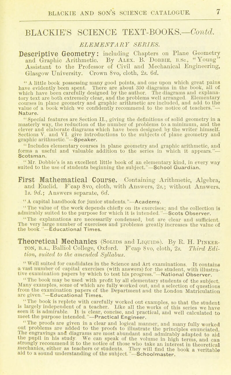 BLACKIE'S SCIENCE TEXT-BOOKS.—Co^i^c^. ELEMENTARY SERIES. Descriptive Geometry: including Chapters on Plane Geometry and Graphic Arithmetic. By Alex. B. Dobbie, b.Sc, Young Assistant to the Professor of Civil and Mechanical Engineering, Glasgow University. Crown 8vo, cloth, 2s. Qd.  A little book possessing many good points, and one upon which great pains have evidently been spent. There are about 350 diagi'ams in the book, all of which have been carefully designed by the author. The diagrams and explana- tory text are both extremely clear, and the problems well arranged. Elementary coui'ses in plane geometry and graphic ai'ithmetic are included, and add to the value of a book which we confidently recommend to the notice of teachers.— Nature. Special featm-es are Section II., giving the definitions of solid geometry in a masterly way, the reduction of the number of problems to a minimum, and the clever and elaborate diagrams which have been designed by the writer himself. Sections V. and VI. give introductions to the subjects of plane geometry and graphic arithmetic.—Speaker. Includes elementary courses in plane geometry and graphic arithmetic, and forms a useful and valuable addition to the series in which it appears.— Scotsman.  Ml-. Bobbie's is an excellent little book of an elementary kind, in every way suited to the use of students beginning the subject.—School Guardian. First Mathematical Course. Containing Arithmetic, Algebra, and Euclid. F'cap 8vo, cloth, with Answers, 2s.; without Answers, Is. 9d.; Answers sepai'ate, Qd. A capital handbook for junior students.—Academy. The value of the work depends chiefly on its exercises; and the collection is admirably suited to the purpose for which it is intended.—Scots Observer. The explanations are necessarily condensed, but are clear and sufficient. The very large number of exercises and problems greatly increases the value of the book.—Educational Times. Theoretical Mechanics (Solids and Liquids). By R H. Pinker- ton, B.A., Balliol College, Oxford. F'cap 8vo, cloth, 2s. Third Edi- tion, suited to the amended Syllabus.  Well suited for candidates in the Science and Art examinations. It contains a vast number of capital exercises (with answers) for the student, with illustra- tive examination papers by which to test his progress.—National Observer.  The book may be used with profit by all elementary students of the subject. Many examples, some of which are fully worked out, and a selection of questions from the examination papers of the Department and the London Matriculation are given.—Educational Times. Tlie book is replete with carefully worked out examples, so that the student is largely independent of a teacher. Like all the works of this series we have seen it is admirable. It is clear, concise, and practical, and well calculated to meet the purpose intended.—Practical Engineer.  The proofs are given in a clear and logical manner, and many fully worked out problems are added to the proofs to illustrate the principles enunciated The engravings and diagrams are most abundant and admirably adapted to aid the pupil in his study. We can speak of the volume in high terms and can strongly recommend it to the notice of those who take an interest in theoretical mechanics, either as teachers or students. They will find the book a veritable aid to a sound understanding of the subject.'—Schoolmaster.