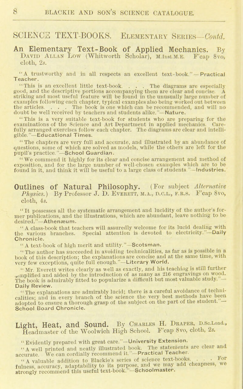 SCIENCE TEXT-BOOKS. Elementary ^VAUKfi—Confd. An Elementary Text-Book of Applied Mechanics. By David Allan Low (Wliitworth Scholar), M.iiiBt.M.E, F'cap 8vOj cloth, 2s. A trustworthy and in all respects an excellent text-book. —Practical Teacher. This is an excellent little text-book. . . . The diagrams are especially good, and the descriptive portions accompanying them are clear and concise. A striking and most useful feature will l)e found in ttie unusually large number of examples following each chapter, typical examples also being worked out between tlie articles. . . . The book is one wliich can lie recommended, and will no doubt be well received by teachers and students alike.—Nature. This is a very suitable text-book for students who are preparing for the examinations of the Science and Art Department in applied mechanics. Care- fully arranged exercises follow each chapter. The diagrams are clear and intelli- gible.—Educational Times.  The chapters are very full and accurate, and illustrated by an abundance of questions, some of which are solved as models, while the others are left for the pupil's practice.—School Guardian. We commend it highly for its clear and concise arrangement and method of exposition, and for tlie large number of well-chosen examples which are to be found in it, and think it will be useful to a large class of students ' -Industries. Outlines of Natural Philosophy. (For subject Alternative Physics.) By Professor J. D. Everett, m.a., d.c.l., f.r.s. F'cap 8vo, cloth, 4s. It possesses all the systematic arrangement and lucidity of the author's for- mer pu))lications, and the illustrations, which are abundant, leave nothing to be desired.—Athenaeum. A class-book that teachers will assuredly welcome for its lucid dealing with the various branches. Special attention is devoted to electricity. —Daily Chronicle.  A text-book of high merit and utility.-Scotsman.  The author has succeeded in avoiding technicalities, as far as is possible in a book of this description; the explanations are concise and at the same time, with very few exceptions, quite full enough.—Literary World.  Mr Everett writes clearly as well as exactly, and his teaching is still further ...mplifled and aided )iy the introduction of as many as 216 engravings on wood. The book is admirably fitted to popularize a difficult but most valuable study. — Daily Review.  The explanations are admirably lucid; there is a careful avoidance of techni- calities; and in every branch of the science the very best methods have been adopted to ensure a thorough grasp of the subject on the part of the student. — School Board Chronicle. Liffht, Heat, and Sound. By Charles H. Draper, D.ScXond., Headmaster of the Woolwich High School. F'cap 8vo, cloth, 2s.  Evidently prepared with great care. —University Extension. A well printed and neatly illustrated l)ook. The statements are clear and accurate. We can cordially reconnnend it.'—Practical Teacher. A valuable addition to Blackie's series of science text-books. . . • For fulness, accuracy, adaptability to its purpose, and we may add cheapness, ^^e strongly recommend this useful text-book.—Schoolmaster.