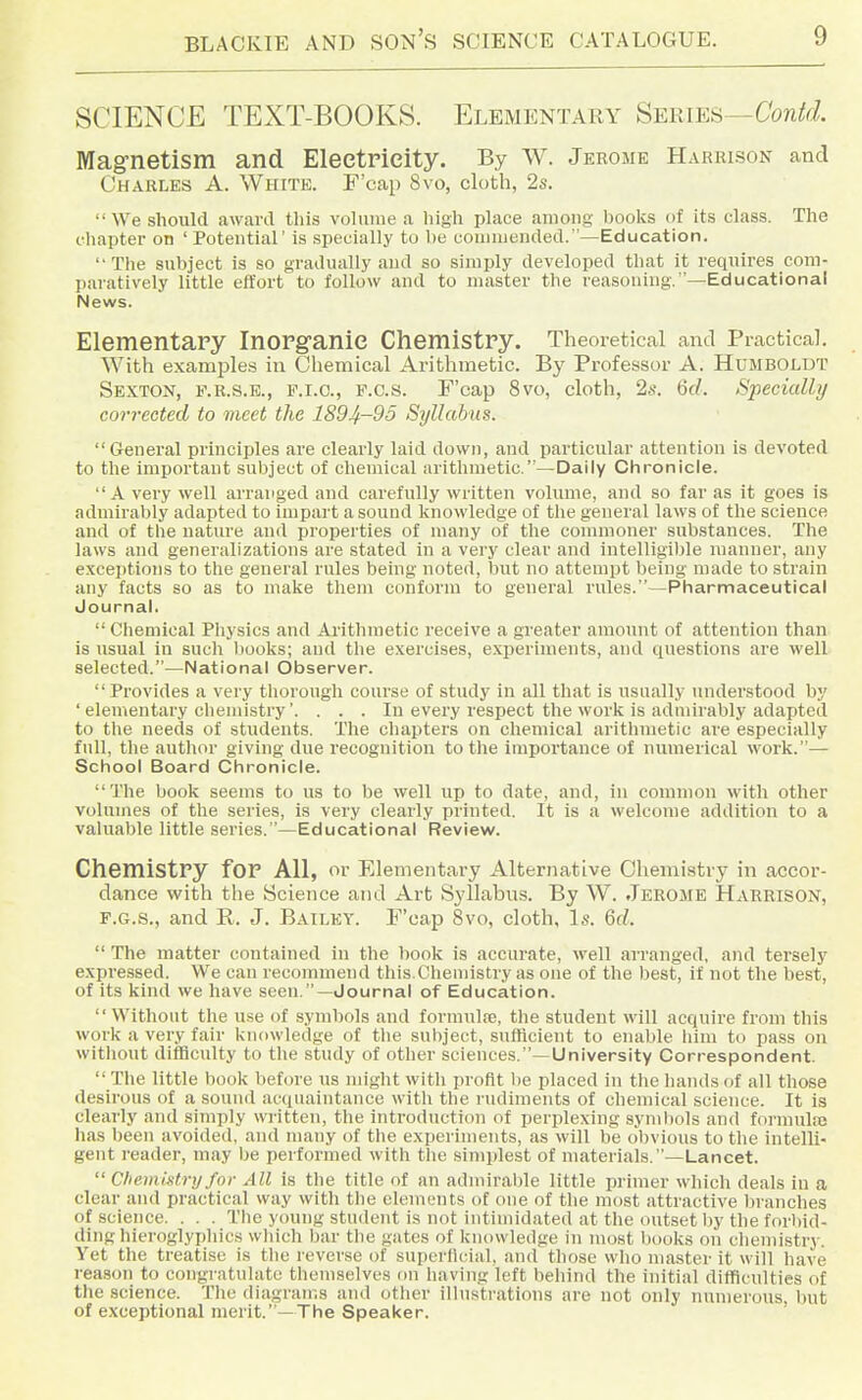 SCIENCE TEXT-BOOKS. Elementary SEiUES—Confd. Magnetism and Electricity. By W. Jerome Harrison and Charles A. White. F'cap Svo, cloth, 2s.  We should award this vohime a high place among hooks of its class. The chapter on ' Potential' is specially to be couiiuended.—Education. Tlie subject is so gradually and so simply developed that it requires com- paratively little effort to follow and to master the reasoning. —Educational News. Elementary Inorganic Chemistry. Theoretical and Practical. With examples in Chemical Arithmetic. By Professor A. Humboldt Sexton, f.r.s.b., f.i.c, f.c.s. F'cap Svo, cloth, 2s. 6c/. Specially collected to meet the 1894-95 Syllabus. General principles <are clearly laid down, and particular attention is devoted to the important suljject of chemical arithmetic.—Daily Chronicle. A very well arranged and carefully written volume, and so far as it goes is ndmirably adapted to impart a sound knowledge of the general laws of the science and of the nature and properties of many of the commoner substances. The laws and generalizations are stated in a very clear and intelligible manner, any exceptions to the general rules being noted, but no attempt being made to strain any facts so as to make them conform to general rules.—Pharmaceutical Journal.  Chemical Pliysics and Arithmetic receive a greater amount of attention than is usual in sucli liooks; and the exercises, experiments, and questions are well selected.—National Observer.  Provides a very thorough course of study in all that is usually understood by ' elementary chemistry'. . . . In every respect the work is admirably adapted to the needs of students. The chapters on chemical .arithmetic are especially full, the author giving due recognition to the importance of numerical work.— School Board Chronicle. The book seems to us to be well up to date, and, in common with other volumes of the series, is very clearly printed. It is a welcome addition to a vahiable little series.—Educational Review. Chemistry for All, or Elementary Alternative Cheniistrj^ in accor- dance with the Science and Art Syllabus. By W. Jerome Harrison, F.G.S., and R. J. Bailey. P'cap Svo, cloth. Is. Qd.  The matter contained in the book is accurate, well arranged, and tersely expressed. We can recommend this.Chemistry as one of the best, if not the best, of its kind we have seen.—Journal of Education. Without the use of symbols and formulse, the student will acquire from this work a very fair knowledge of the suliject, sufficient to enable him to pass on without difficulty to the study of other sciences.—University Correspondent.  The little hook before us might with profit be placed in the hands of all those desirous of a sound acquaintance with the rudiments of chemical science. It is clearly and simply wi itten, the introduction of perplexing symbols and formulaj has been avoideil, and many of the experiments, as will be obvious to the intelli- gent reader, may be performed with the simplest of materials.—Lancet.  Chemistry for All is the title of an admirable little primer which deals in a clear and practical way with the elements of one of the most attractive branches of science. . . . The young student is not intimidated at the outset I)y the forbid- ding hieroglypliics which bar the gates of knowledge in most books on diemistry. Yet the treatise is tlie reverse of supcrlicial, and those who master it will have reason to congratulate themselves on having left behind the initial difficulties of the science. The diagrams and other illustrations are not only numerous, but of exceptional merit.—The Speaker.