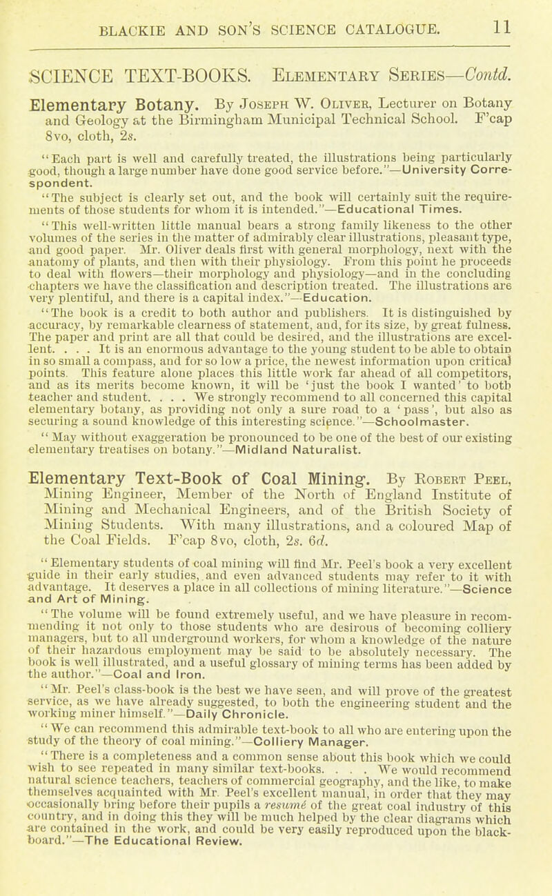 SCIENCE TEXT-BOOKS. Elementary Series—Contd. Elementapy Botany. By Joseph W. Oliver, Lecturer on Botany and Geology at the Birmingham Municipal Technical School. F'cap 8vo, cloth, 2s. Each part is well and carefully treated, the illustrations being particularly good, though a large number have done good service before.—University Corre- spondent. The subject is clearly set out, and the book will certainly suit the require- ments of tliose students for whom it is intended.—Educational Times. Tliis well-written little manual bears a strong family likeness to the other volumes of the series in tlie matter of admirably clear illustrations, pleasant type, and good paper. Mr. Oliver deals first with general morphology, next with the anatomy of plants, and then with their physiology. From tliis point he proceeds to deal with flowers—tlieir morphology and physiology—and in the concluding ■chapters we have the classification and description treated. The illustrations are very plentiful, and there is a capital index.—Education. The book is a credit to both author and publishers. It is distinguished by accuracy, by remarkable clearness of statement, and, for its size, by great fulness. The paper and print are all that could be desiied, and the illustrations are excel- lent. . . . It is an enormous advantage to the young student to be able to obtain in so small a compass, and for so low a price, the newest information upon critica] points. This feature alone places this little work far ahead of all competitors, and as its merits become known, it will be 'just the book I wanted' to both teacher and student. . . . We strongly recommend to all concerned this capital elementary botany, as providing not only a sure road to a ' pass', but also as securing a sound knowledge of this interesting science.—Schoolmaster.  May without exaggeration be pronounced to be one of the best of our existing elementary treatises on botany.—Midland Naturalist. Elementary Text-Book of Coal Mining-. By Robert Peel, Mining Engineer, Member of the North of England Institute of Mining and Mechanical Engineers, and of the British Society of Mining Students. With many illustrations, and a C(jloured Map of the Coal Fields. E'cap 8vo, cloth, 2s. 6rf.  Elementary students of coal mining will find Mr. Peel's book a very excellent guide in their early studies,, and even advanced students may refer to it with advantage. It deserves a place in all collections of mining literatui'e.—Science and Art of Mining. The volume will be found extremely useful, and we have pleasure in recom- mending it not only to those students who are desirous of becoming colliery managers, but to all underground workers, for whom a knowledge of the nature of their hazardous employment may be said to be absolutely necessary. The book is well illustrated, and a useful glossary of mining terms has been added by the author.—Coal and Iron.  Mr. Peel's class-book is the best we have seen, and will prove of the greatest service, as we luive already suggested, to both the engineering student and the working miner himself.—Daily Chronicle.  We can reconnnend this admirable text-book to all who are entering upon the study of the theory of coal mining.—Colliery Manager.  Tliere is a completeness and a common sense about this book which we could wish to see repeated in many similar text-books. . . . We would recommend natural science teachers, teachers of commercial geography, and the like, to make tliemselves acquainted with Mr. Peel's excellent manual, in order that they may occasionally bring liefore their pupils a resume of the great coal industry of this country, and in doing this they will be much helped by the clear diagi-ams which are contained in the work, and could be very easily reproduced upon the black- board.—The Educational Review.