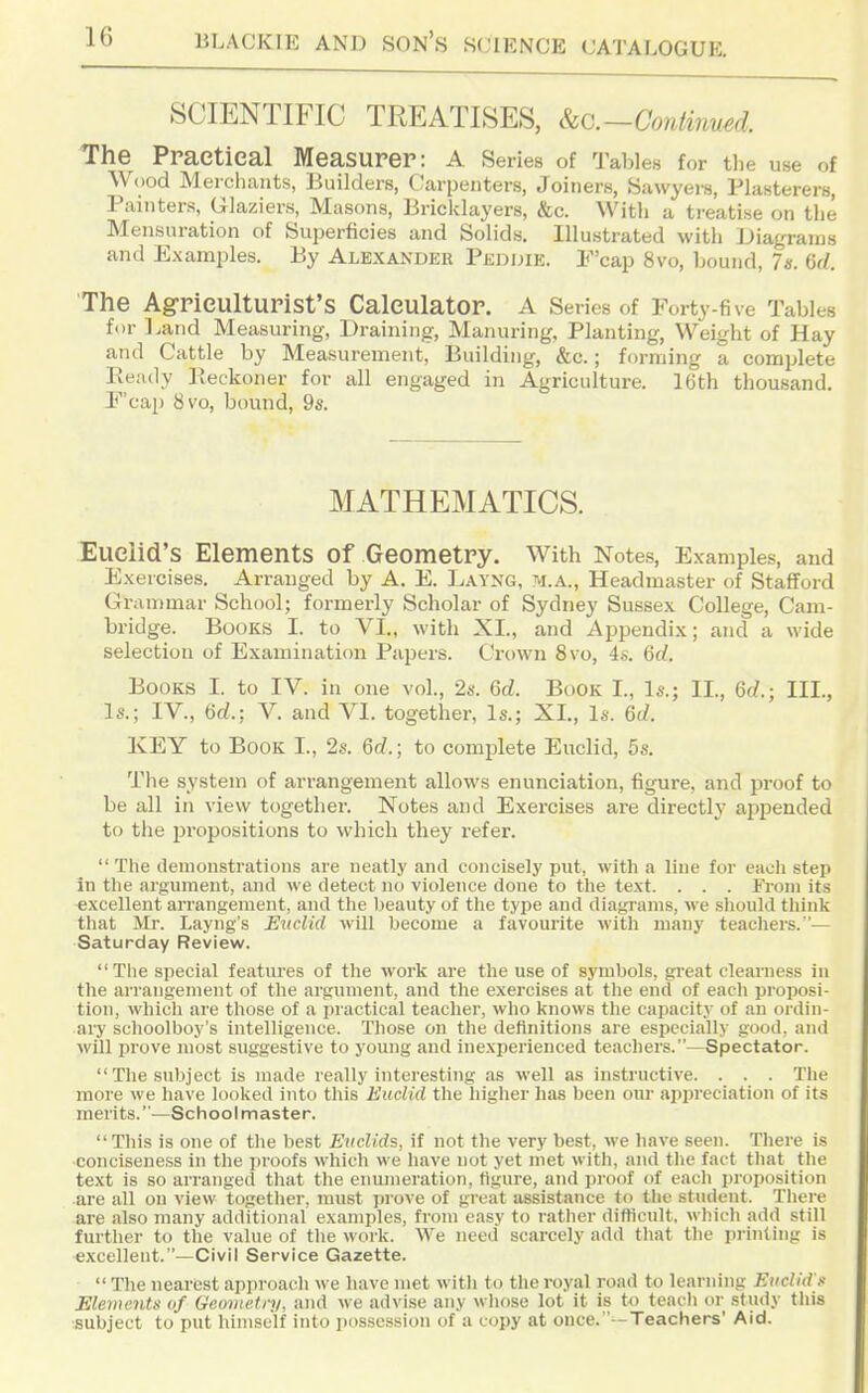 SCIENTIFIC TREATISES, kc.-ContiimH. The Praetieal Measurer: A Series of Tables for the use of Wood Merchants, Builders, Carpenters, Joiners, Sawyers, Plasterers, Painters, Glaziers, Masons, Bricklayers, &c. With a treatise on the Mensuration of Superficies and Solids. Illustrated with Diagrams and Examples. By Alexandkr Pedijie. F'cap 8vo, bound, 7«. M. The Ag-riCUlturist's Calculator. A Series of Forty-five Tables for l.and Measuring, Draining, Manuring, Planting, Weight of Hay and Cattle by Measurement, Building, &c.; forming a complete Ready Pveckoner for all engaged in Agriculture. 16th thousand. P'cap 8vo, bound, 9s. MATHEMATICS. Euclid's Elements of Geometry. With Notes, Examples, and Exercises. Arranged by A. E. Layng, m.a.. Headmaster of Stafford Grammar School; formerly Scholar of Sydney Sussex College, Cam- bridge. Books I. to VI., with XL, and Appendix; and a wide selection of Examination Papers. Crown 8vo, 4s. Qd. Books I. to IV. in one vol., 2s. Qd. Book I., Is.; II., 6f/.; III., Is.; IV., 6rf.; V. and VI. together. Is.; XL, Is. Qd. KEY to Book L, 2s. 6c?.; to complete Euclid, 5s. The system of arrangement allows enunciation, figure, and proof to be all in view together. Notes and Exercises ai'e directly appended to the i^ropositions to which they refer.  The demonstrations are neatly and concisely put, with a line for each step in the argument, and we detect no violence done to the text. . . . Fi-om its excellent arrangement, and the beauty of the type and diagrams, we should think that Mr. Layng's Euclid will become a favourite with many teachers.— Saturday Review. The special features of the work are the use of symbols, great clearness in the arrangement of the argument, and the exercises at the end of each proposi- tion, which are those of a practical teacher, who knows the capacity of an ordin- ary schoolboy's intelligence. Those on the definitions are especially good, and will prove most suggestive to young and inexperienced teachers.—Spectator. The subject is made really interesting as well as instructive. . . . The more we have looked into this Euclid the higher has been our appreciation of its merits.—Schoolmaster. This is one of the best Eiiclids, if not the very best, we have seen. There is conciseness in the proofs which we have not yet met with, and the fact that tlie text is so arranged that the enumeration, figure, and proof of each proposition are all on view together, must prove of great assistance to the student. There are also many additional examples, from easy to rather difticult, which add still further to the value of the work. We need scarcely add that the printing is excellent.—Civil Service Gazette.  The nearest approach we have met with to the royal road to learning Euclid's Elements of Geometry, and we advise any whose lot it is to teach or study tliis subject to put himself into possession of a copy at once.'-Teachers' Aid.