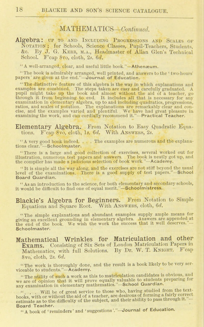 MATEEMATlCii—Continued. Alg^ebra: up to and Including Progressions and Scales ok Notation ; for Schools, Science Classes, Pnpil-Teachers, Students, &c. By J. Gr. Kerr, m.a., Headmaster of Allan Glen's Technical School, F'cap 8vo, cloth, 2.'i. 6d. A well-arranged, clear, and useful little book.—Athenaeum.  The book is admirably arranged, well printed, and answers to the ' two-hours' papers' are given at tlie end.—Journal of Education. The distinctive feature of this algebra is the way in which explanations and examples are com)jined. The steps taken are easy and carefully graduated. A pupil might take up the book and almost without the aid of a teacher, go through it from beginning to end. It includes all that is necessary for any examination in elementary algebra, up to and including quadratics, progi-essions, I'atios, and scales of notation. The explanations are remarkably clear and con- cise, and the examples varied and plentiful. We have had great pleasure in examining the work, and can cordially recommend it.—Practical Teacher. Elementary Alg'ebra. From Notation to Easy Quadratic Equa- tions. F'cap 8vo, cloth, Is. 6d. With Answers, 2s. A very good book indeed. . . . The examples are numerous and the explana- tions clear.—Sdnoolmaster. There is a large and good collection of exercises, several worked out for illustration, numerous test papers and answers. The book is neatly got up, and the compiler has made a judicious selection of book work.—Academy.  It is simple all the way along, and the exercises are not stiff beyond the usual level of the examinations. There is a good supply of test papers.—School Board Guardian.  As an introduction to the science, for both elementary and secondary schools, it would be dilBcult to find one of equal merit.—Schoolmistress. Blackie's Algebra for Beginners. From Notation to Simple Equations and Square Root. With Answers, cloth, 6d. The simple explanations and abundant examples supply ample means for giving an excellent grounding in elementary algebra. Answers are appended at the end of the book. We wish the work the success that it well deserves.' — Schoolmaster. Mathematical Wrinkles for Matriculation and other Exams. Consisting of Six Sets of London Matriculation Papers m Mathematics, with full Solutions. By Dr. W. T. Knight. F'cap 8vo, cloth, 2s. 6c?. The work is thoroughly done, and the result is a book likely to be very ser- viceable to students.—Academy.  The utility of such a work as this to matriculation candidates is obvious, and we are of opinion that it will prove equally valuable to students preparuig for any examination in elementary mathematics.—School Guardian.  Will be of great service to those who, having studied from the text- books,'with or without the aid of a teacher, are desirous of formmg a fan-ly correct estimate as to the difficulty of the subject, and then- ability to pass through it. - Board Teacher. A book of ' reminders • and 'suggestions'.—Journal of Education.