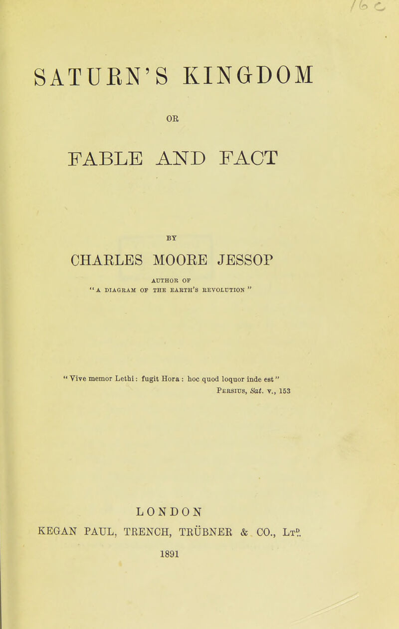 OR FABLE AND FACT BY CHARLES MOOEE JESSOP AUTHOR OF A DIAGRAM OF THE EARTH'S REVOLUTION   Vive memor Lettai: fugit Hora : hoc quod loquor inde est Persius, Hat. v., 153 LONDON KEGAN PAUL, TRENCH, TRUBNER & CO., Lt?. 1891