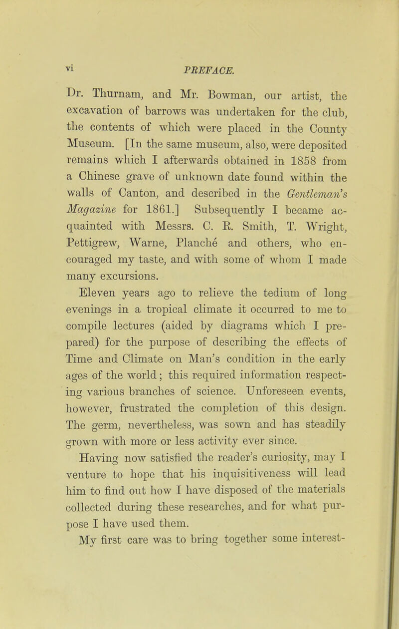 Dr. Thurnam, and Mr. Bowman, our artist, the excavation of barrows was undertaken for the club, the contents of which were placed in the County Museum. [In the same museum, also, were deposited remains which I afterwards obtained in 1858 from a Chinese grave of unknown date found within the walls of Canton, and described in the Gentleman's Magazine for 1861.] Subsequently I became ac- quainted with Messrs. C. E. Smith, T. Wright, Pettigrew, Warne, Planche and others, who en- couraged my taste, and with some of whom I made many excursions. Eleven years ago to relieve the tedium of long evenings in a tropical climate it occurred to me to compile lectures (aided by diagrams which I pre- pared) for the purpose of describing the effects of Time and Climate on Man's condition in the early ages of the world; this required information respect- ing various branches of science. Unforeseen events, however, frustrated the completion of this design. The germ, nevertheless, was sown and has steadily grown with more or less activity ever since. Having now satisfied the reader's curiosity, may I venture to hope that his inquisitiveness will lead him to find out how I have disposed of the materials collected during these researches, and for what pur- pose I have used them. My first care was to bring together some interest-