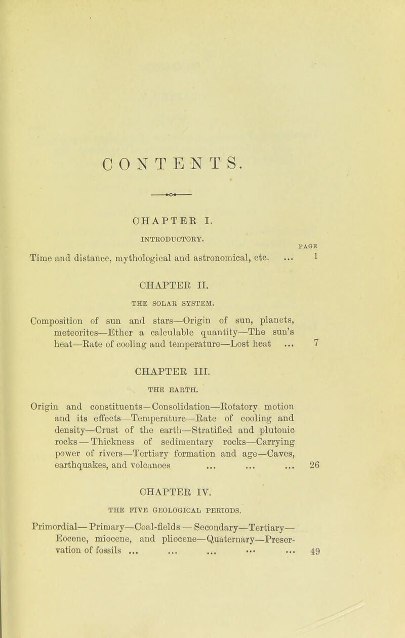 CONTENTS. CHAPTEK I. INTRODUCTORY. PAGE Time and distance, mythological and astronomical, etc. ... 1 CHAPTER II. THE SOLAR SYSTEM. Composition of sun and stars—Origin of sun, planets, meteorites—Ether a calculable quantity—The sun's heat—Rate of cooling and temperature—Lost heat ... 7 CHAPTER III. THE EARTH. Origin and constituents—Consolidation—Rotatory motion and its effects—Temperature—Rate of cooling and density—Crust of the earth—Stratified and plutouic rocks — Thickness of sedimentary rocks—Carrying power of rivers—Tertiary formation and age—Caves, earthquakes, and volcanoes ... ... ... 26 CHAPTER IV. THE FIVE GEOLOGICAL PERIODS. Primordial— Primary—Coal-fields — Secondary—Tertiary— Eocene, miocene, and pliocene—Quaternary—Preser- vation of fossils ... ... ... ••• ... 49