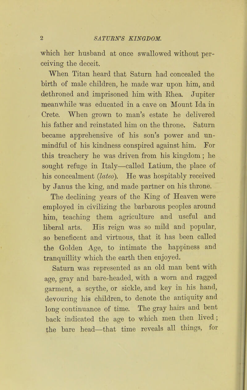 which her husband at once swallowed without per- ceiving the deceit. When Titan heard that Saturn had concealed the birth of male children, he made war upon him, and dethroned and imprisoned him with Ehea. Jupiter meanwhile was educated in a cave on Mount Ida in Crete. When grown to man's estate he delivered his father and reinstated him on the throne. Saturn became apprehensive of his son's power and un- mindful of his kindness conspired against him. For this treachery he was driven from his kingdom; he sought refuge in Italy—called Latium, the place of his concealment (lateo). He was hospitably received by Janus the king, and made partner on his throne. The declining years of the King of Heaven were employed in civilizing the barbarous peoples around him, teaching them agriculture and useful and liberal arts. His reign was so mild and popular, so beneficent and virtuous, that it has been called the Golden Age, to intimate the happiness and tranquillity which the earth then enjoyed. Saturn was represented as an old man bent with age, gray and bare-headed, with a worn and ragged garment, a scythe, or sickle, and key in his hand, devouring his children, to denote the antiquity and long continuance of time. The gray hairs and bent back indicated the age to which men then lived; the bare head—that time reveals all things, for