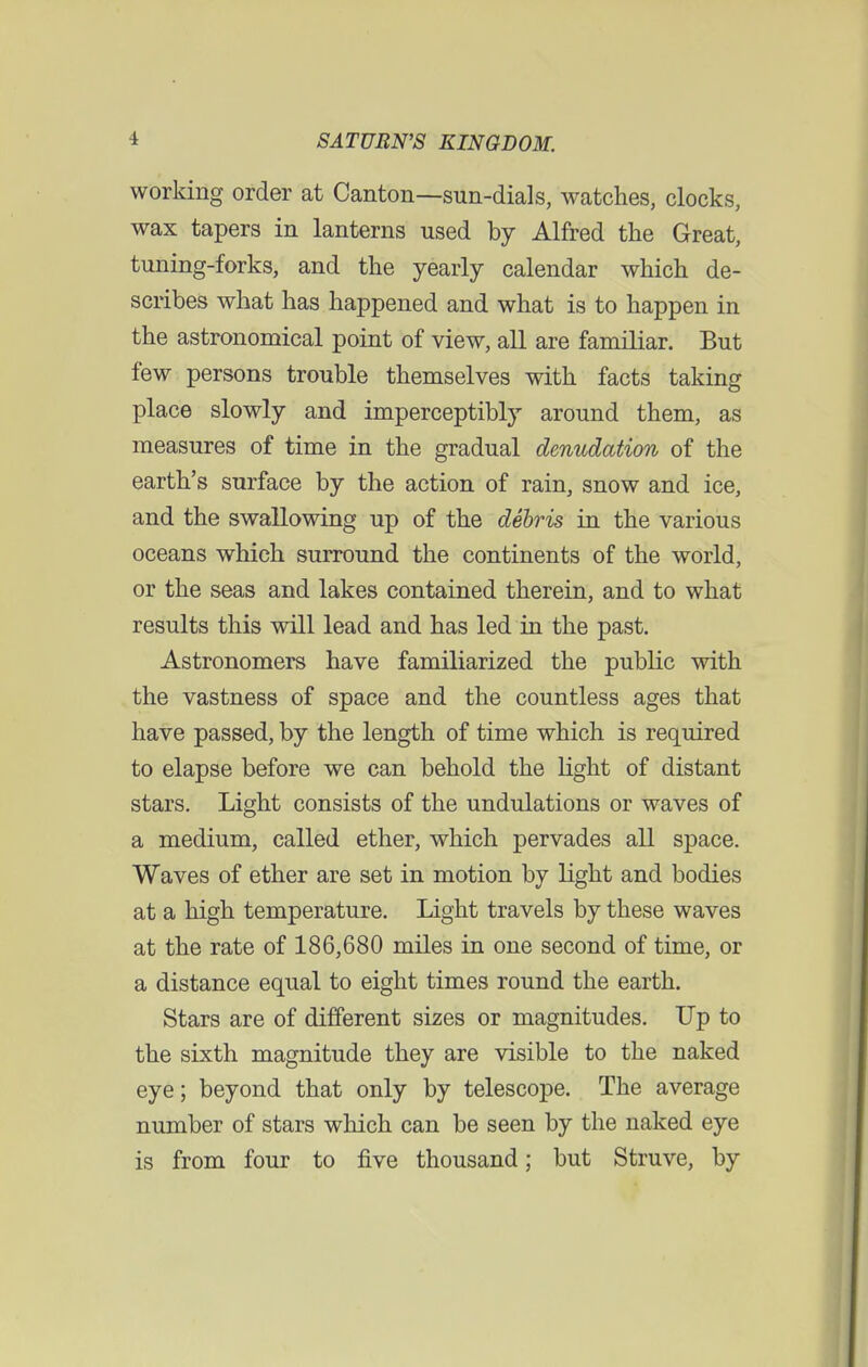 working order at Canton—sun-dials, watches, clocks, wax tapers in lanterns used by Alfred the Great, tuning-forks, and the yearly calendar which de- scribes what has happened and what is to happen in the astronomical point of view, all are familiar. But few persons trouble themselves with facts taking place slowly and imperceptibly around them, as measures of time in the gradual denudation of the earth's surface by the action of rain, snow and ice, and the swallowing up of the debris in the various oceans which surround the continents of the world, or the seas and lakes contained therein, and to what results this will lead and has led in the past. Astronomers have familiarized the public with the vastness of space and the countless ages that have passed, by the length of time which is required to elapse before we can behold the light of distant stars. Light consists of the undulations or waves of a medium, called ether, which pervades all space. Waves of ether are set in motion by light and bodies at a high temperature. Light travels by these waves at the rate of 186,680 miles in one second of time, or a distance equal to eight times round the earth. Stars are of different sizes or magnitudes. Up to the sixth magnitude they are visible to the naked eye; beyond that only by telescope. The average number of stars which can be seen by the naked eye is from four to five thousand; but Struve, by