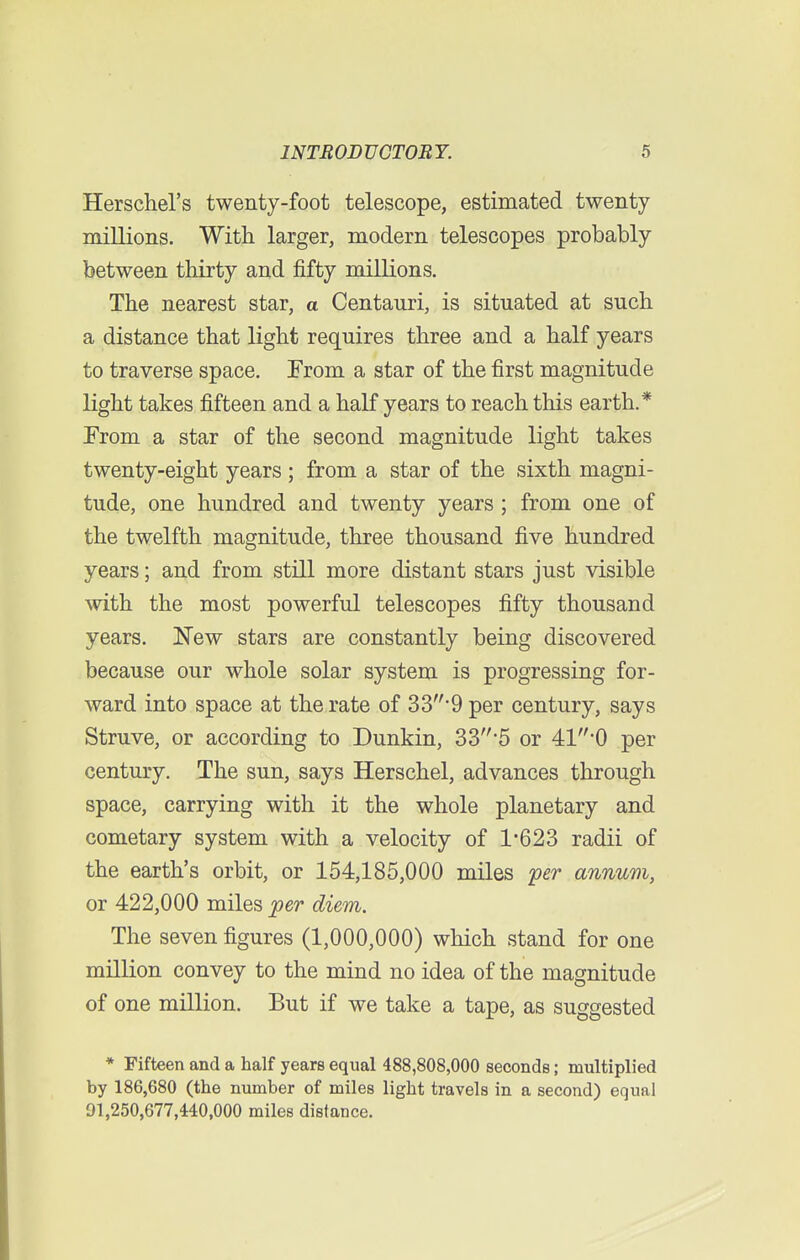 Herschel's twenty-foot telescope, estimated twenty- millions. With larger, modern telescopes probably between thirty and fifty millions. The nearest star, a Centauri, is situated at such a distance that light requires three and a half years to traverse space. From a star of the first magnitude light takes fifteen and a half years to reach this earth.* From a star of the second magnitude light takes twenty-eight years; from a star of the sixth magni- tude, one hundred and twenty years ; from one of the twelfth magnitude, three thousand five hundred years; and from still more distant stars just visible with the most powerful telescopes fifty thousand years. New stars are constantly being discovered because our whole solar system is progressing for- ward into space at the rate of 33-9 per century, says Struve, or according to Dunkin, 33*5 or 410 per century. The sun, says Herschel, advances through space, carrying with it the whole planetary and cometary system with a velocity of 1*623 radii of the earth's orbit, or 154,185,000 miles per annum, or 422,000 miles per diem. The seven figures (1,000,000) which stand for one million convey to the mind no idea of the magnitude of one million. But if we take a tape, as suggested * Fifteen and a half years equal 488,808,000 seconds; multiplied by 186,680 (the number of miles light travels in a second) equal 01,250,677,440,000 miles distance.