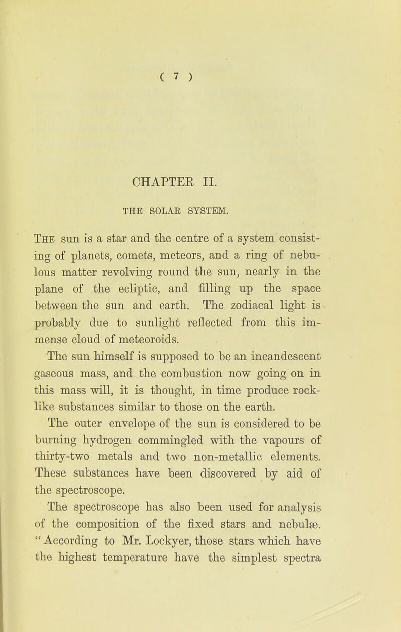 CHAPTER II. THE SOLAR SYSTEM. The sun is a star and the centre of a system consist- ing of planets, comets, meteors, ami a ring of nebu- lous matter revolving round the sun, nearly in the plane of the ecliptic, and filling up the space between the sun and earth. The zodiacal light is probably due to sunlight reflected from this im- mense cloud of meteoroids. The sun himself is supposed to be an incandescent gaseous mass, and the combustion now going on in this mass will, it is thought, in time produce rock- like substances similar to those on the earth. The outer envelope of the sun is considered to be burning hydrogen commingled with the vapours of thirty-two metals and two non-metallic elements. These substances have been discovered by aid of the spectroscope. The spectroscope has also been used for analysis of the composition of the fixed stars and nebulae.  According to Mr. Lockyer, those stars which have the highest temperature have the simplest spectra