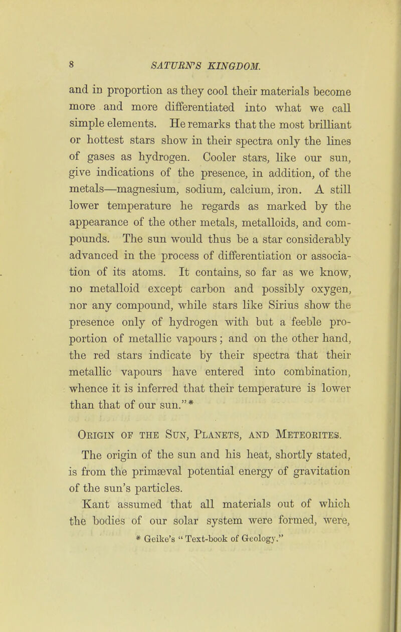 and in proportion as they cool their materials become more and more differentiated into what we call simple elements. He remarks that the most brilliant or hottest stars show in their spectra only the lines of gases as hydrogen. Cooler stars, like our sun, give indications of the presence, in addition, of the metals—magnesium, sodium, calcium, iron. A still lower temperature he regards as marked by the appearance of the other metals, metalloids, and com- pounds. The sun would thus be a star considerably advanced in the process of differentiation or associa- tion of its atoms. It contains, so far as we know, no metalloid except carbon and possibly oxygen, nor any compound, while stars like Sirius show the presence only of hydrogen with but a feeble pro- portion of metallic vapours ; and on the other hand, the red stars indicate by their spectra that their metallic vapours have entered into combination, whence it is inferred that their temperature is lower than that of our sun.* Origin of the Sun, Planets, and Meteorites. The origin of the sun and his heat, shortly stated, is from the primaeval potential energy of gravitation of the sun's particles. Kant assumed that all materials out of which the bodies of our solar system were formed, were, * Geike's  Text-book of Geology.