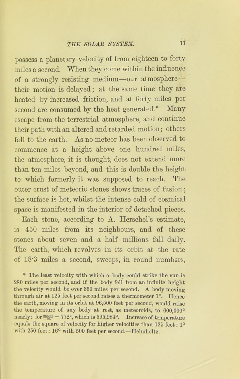 possess a planetary velocity of from eighteen to forty miles a second. When they come within the influence of a strongly resisting medium—our atmosphere— their motion is delayed; at the same time they are heated by increased friction, and at forty miles per second are consumed by the heat generated.* Many escape from the terrestrial atmosphere, and continue their path with an altered and retarded motion; others fall to the earth. As no meteor has been observed to commence at a height above one hundred miles, the atmosphere, it is thought, does not extend more than ten miles beyond, and this is double the height to which formerly it was supposed to reach. The outer crust of meteoric stones shows traces of fusion; the surface is hot, whilst the intense cold of cosmical space is manifested in the interior of detached pieces. Each stone, according to A. Herschel's estimate, is 450 miles from its neighbours, and of these stones about seven and a half millions fall daily. The earth, which revolves in its orbit at the rate of 183 miles a second, sweeps, in round numbers, * The least velocity with which a body could strike the sun is 280 miles per second, and if the body fell from an infinite height the velocity would be over 350 miles per second. A body moving through air at 125 feet per second raises a thermometer 1°. Hence the earth, moving in its orbit at 96,500 feet per second, would raise the temperature of any body at rest, as meteoroids, to 600,000° nearly: for Sf$n = 7722, which is 595,984°. Increase of temperature equals the square of velocity for higher velocities than 125 feet: 4° with 250 feet; 16° with 500 feet per second.—Helmholtz.