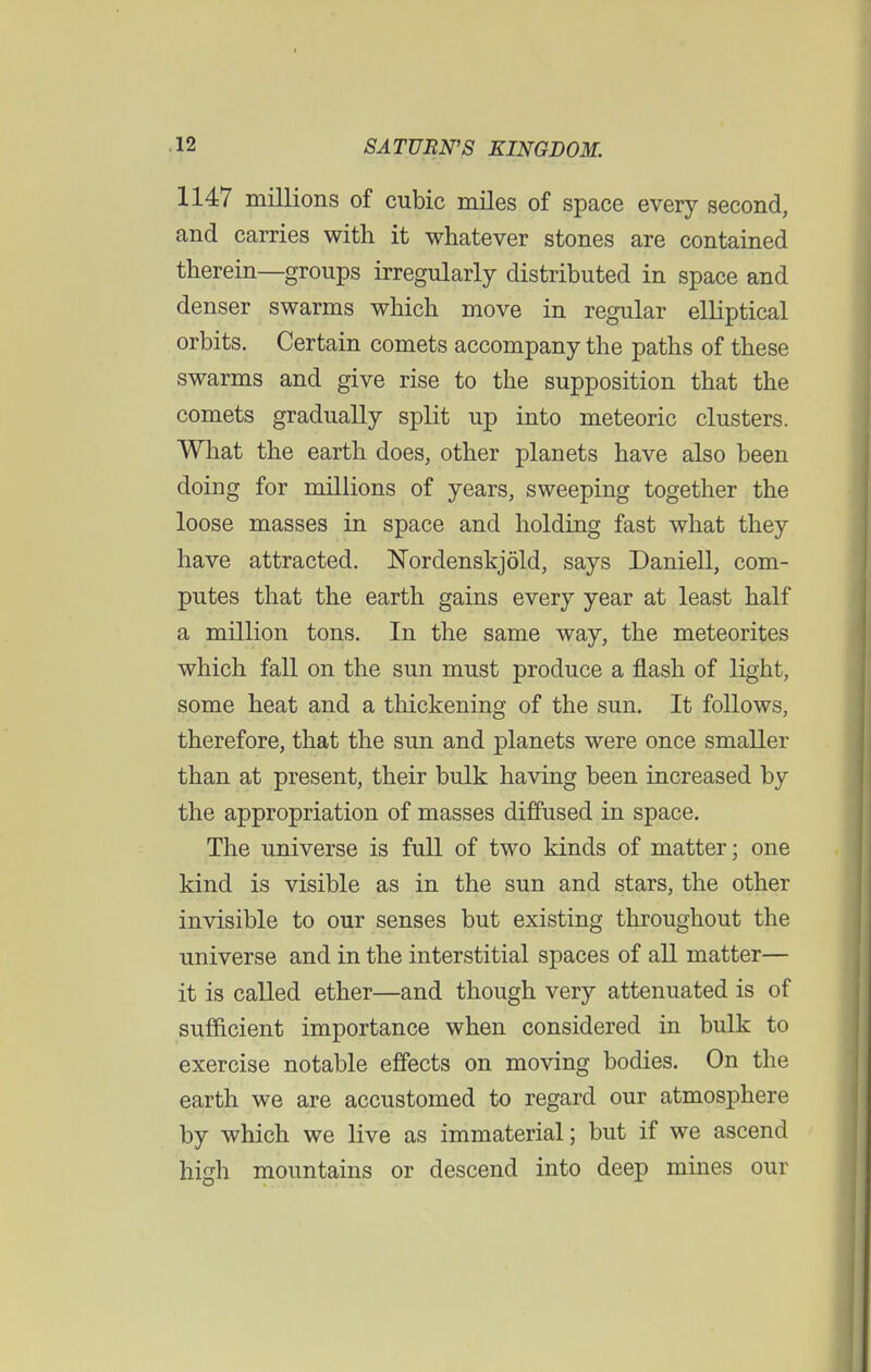 1147 millions of cubic miles of space every second, and carries with it whatever stones are contained therein—groups irregularly distributed in space and denser swarms which move in regular elliptical orbits. Certain comets accompany the paths of these swarms and give rise to the supposition that the comets gradually split up into meteoric clusters. What the earth does, other planets have also been doing for millions of years, sweeping together the loose masses in space and holding fast what they have attracted. Nordenskjold, says Daniell, com- putes that the earth gains every year at least half a million tons. In the same way, the meteorites which fall on the sun must produce a flash of light, some heat and a thickening of the sun. It follows, therefore, that the sun and planets were once smaller than at present, their bulk having been increased by the appropriation of masses diffused in space. The universe is full of two kinds of matter; one kind is visible as in the sun and stars, the other invisible to our senses but existing throughout the universe and in the interstitial spaces of all matter— it is called ether—and though very attenuated is of sufficient importance when considered in bulk to exercise notable effects on moving bodies. On the earth we are accustomed to regard our atmosphere by which we live as immaterial; but if we ascend high mountains or descend into deep mines our
