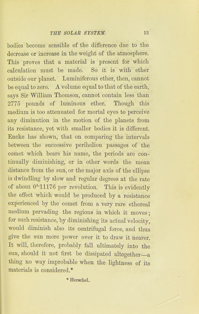 bodies become sensible of the difference due to the decrease or increase in the weight of the atmosphere. This proves that a material is present for which calculation must be made. So it is with ether outside our planet. Luminiferous ether, then, cannot be equal to zero. A volume equal to that of the earth, says Sir William Thomson, cannot contain less than 2775 pounds of luminous ether. Though this medium is too attenuated for mortal eyes to perceive any diminution in the motion of the planets from its resistance, yet with smaller bodies it is different. Encke has shown, that on comparing the intervals between the successive perihelion passages of the comet which bears his name, the periods are con- tinually diminishing, or in other words the mean distance from the sun, or the major axis of the ellipse is dwindling by slow and regular degrees at the rate of about 0H1176 per revolution. This is evidently the effect which would be produced by a resistance experienced by the comet from a very rare ethereal medium pervading the regions in which it moves; for such resistance, by diminishing its actual velocity, would diminish also its centrifugal force, and thus give the sun more power over it to draw it nearer. It will, therefore, probably fall ultimately into the sun, should it not first be dissipated altogether a thing no way improbable when the lightness of its materials is considered.* * Herschel.