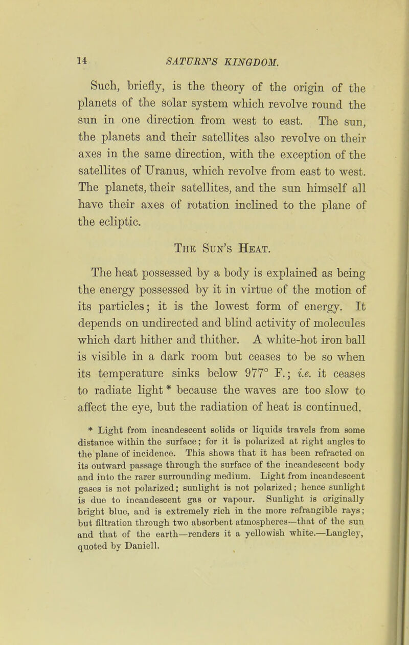 Such, briefly, is the theory of the origin of the planets of the solar system which revolve round the sun in one direction from west to east. The sun, the planets and their satellites also revolve on their axes in the same direction, with the exception of the satellites of Uranus, which revolve from east to west. The planets, their satellites, and the sun himself all have their axes of rotation inclined to the plane of the ecliptic. The Sun's Heat. The heat possessed by a body is explained as being the energy possessed by it in virtue of the motion of its particles; it is the lowest form of energy. It depends on undirected and blind activity of molecules which dart hither and thither. A white-hot iron ball is visible in a dark room but ceases to be so when its temperature sinks below 977° F.; i.e. it ceases to radiate light * because the waves are too slow to affect the eye, but the radiation of heat is continued. * Light from incandescent solids or liquids travels from some distance within the surface; for it is polarized at right angles to the plane of incidence. This shows that it has been refracted on its outward passage through the surface of the incandescent body and into the rarer surrounding medium. Light from incandescent gases is not polarized; sunlight is not polarized; hence sunlight is due to incandescent gas or vapour. Sunlight is originally bright blue, and is extremely rich in the more refrangible rays; but filtration through two absorbent atmospheres—that of the sun and that of the earth—renders it a yellowish white.—Laugley, quoted by Daniell.