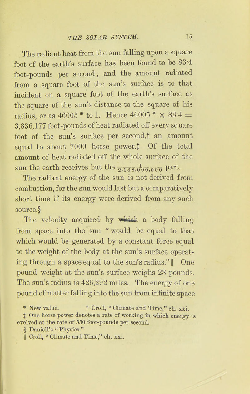 The radiant heat from the sun falling upon a square foot of the earth's surface has been found to be 834 foot-pounds per second; and the amount radiated from a square foot of the sun's surface is to that incident on a square foot of the earth's surface as the square of the sun's distance to the square of his radius, or as 46005 * to 1. Hence 46005 * X 83*4 = 3,836,177 foot-pounds of heat radiated off every square foot of the sun's surface per second,t an amount equal to about 7000 horse power.J Of the total amount of heat radiated off the whole surface of the sun the earth receives but the 2,i38>ooo,oo^ Part- The radiant energy of the sun is not derived from combustion, for the sun would last but a comparatively short time if its energy were derived from any such source.§ The velocity acquired by whiafa a body falling from space into the sun would be equal to that which would be generated by a constant force equal to the weight of the body at the sun's surface operat- ing through a space equal to the sun's radius. || One pound weight at the sun's surface weighs 28 pounds. The sun's radius is 426,292 miles. The energy of one pound of matter falling into the sun from infinite space * New value. t Croll,  Climate and Time, ch. xxi. X One horse power denotes a rate of working in which energy is evolved at the rate of 550 foot-pounds per second. § Daniell's  Physics. H Croll, w Climate and Time, ch. xxi.