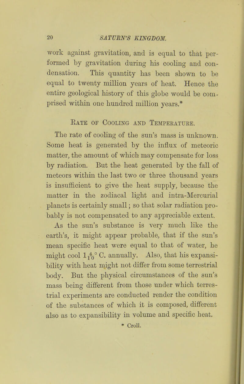 work against gravitation, and is equal to that per- formed by gravitation during his cooling and con- densation. This quantity has been shown to be equal to twenty million years of heat. Hence the entire geological history of this globe would be com- prised within one hundred million years.* Kate of Cooling and Temperature. The rate of cooling of the sun's mass is unknown. Some heat is generated by the influx of meteoric matter, the amount of which may compensate for loss by radiation. But the heat generated by the fall of meteors within the last two or three thousand years is insufficient to give the heat supply, because the matter in the zodiacal light and intra-Mercurial planets is certainly small; so that solar radiation pro- bably is not compensated to any appreciable extent. As the sun's substance is very much like the earth's, it might appear probable, that if the sun's mean specific heat were equal to that of water, he might cool 1 j*0° C. annually. Also, that his expansi- bility with heat might not differ from some terrestrial body. But the physical circumstances of the sun's mass being different from those under which terres- trial experiments are conducted render the condition of the substances of which it is composed, different also as to expansibility in volume and specific heat. * Croll.