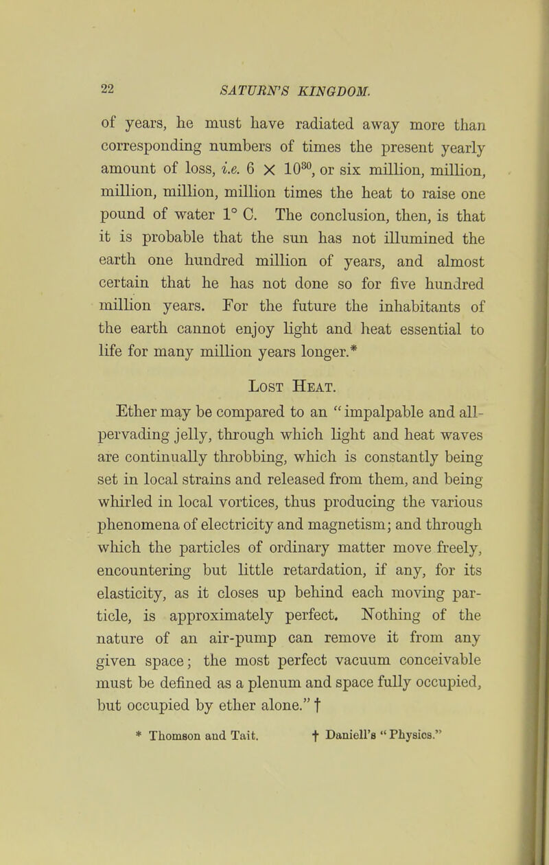 of years, he must have radiated away more than corresponding numbers of times the present yearly amount of loss, i.e. 6 X 1030, or six million, million, million, million, million times the heat to raise one pound of water 1° C. The conclusion, then, is that it is probable that the sun has not illumined the earth one hundred million of years, and almost certain that he has not done so for five hundred million years. Tor the future the inhabitants of the earth cannot enjoy light and heat essential to life for many million years longer.* Lost Heat. Ether may be compared to an  impalpable and all- pervading jelly, through which light and heat waves are continually throbbing, which is constantly being- set in local strains and released from them, and being whirled in local vortices, thus producing the various phenomena of electricity and magnetism; and through which the particles of ordinary matter move freely, encountering but little retardation, if any, for its elasticity, as it closes up behind each moving par- ticle, is approximately perfect. Nothing of the nature of an air-pump can remove it from any given space; the most perfect vacuum conceivable must be defined as a plenum and space fully occupied, but occupied by ether alone. f * Thomson aud Tait. t Daniell's  Physios.