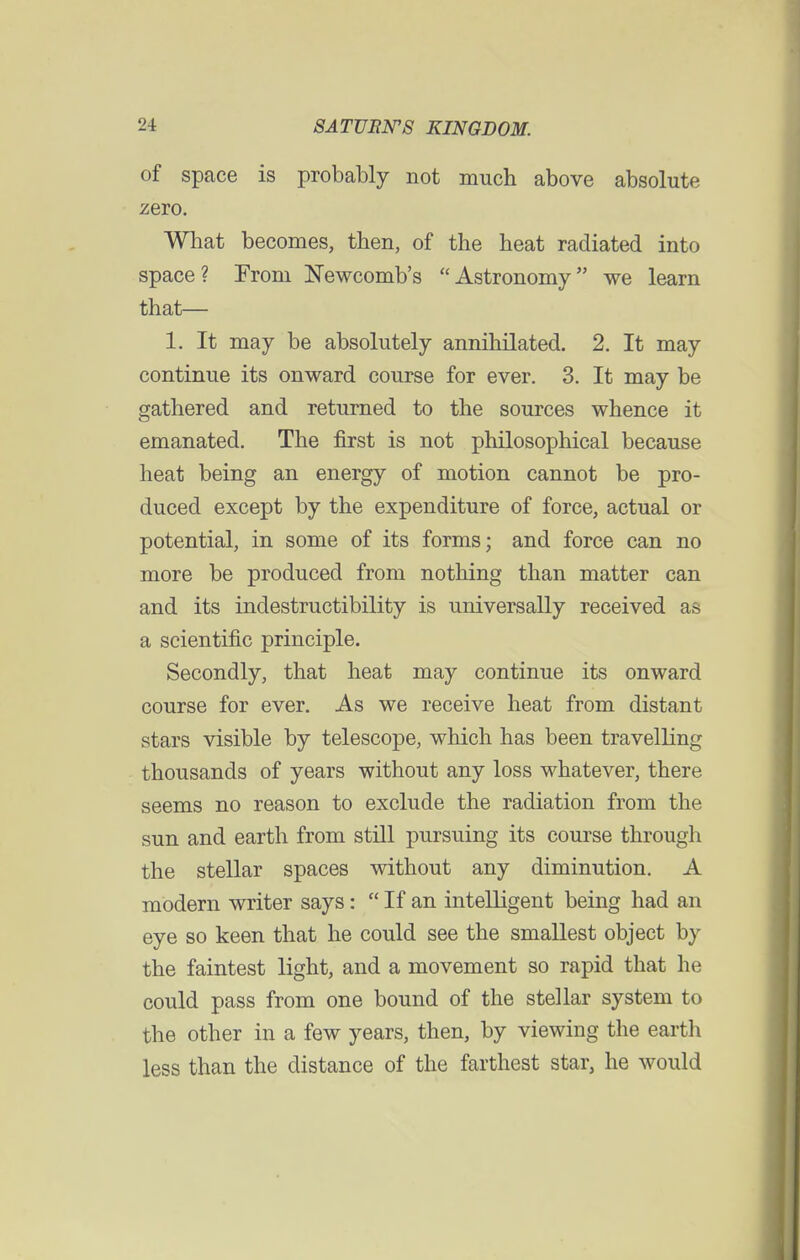 of space is probably not much above absolute zero. What becomes, then, of the heat radiated into space? From Newcomb's Astronomy we learn that— 1. It may be absolutely annihilated. 2. It may continue its onward course for ever. 3. It may be gathered and returned to the sources whence it emanated. The first is not philosophical because heat being an energy of motion cannot be pro- duced except by the expenditure of force, actual or potential, in some of its forms; and force can no more be produced from nothing than matter can and its indestructibility is universally received as a scientific principle. Secondly, that heat may continue its onward course for ever. As we receive heat from distant stars visible by telescope, which has been travelling thousands of years without any loss whatever, there seems no reason to exclude the radiation from the sun and earth from still pursuing its course through the stellar spaces without any diminution. A modern writer says:  If an intelligent being had an eye so keen that he could see the smallest object by the faintest light, and a movement so rapid that he could pass from one bound of the stellar system to the other in a few years, then, by viewing the earth less than the distance of the farthest star, he would