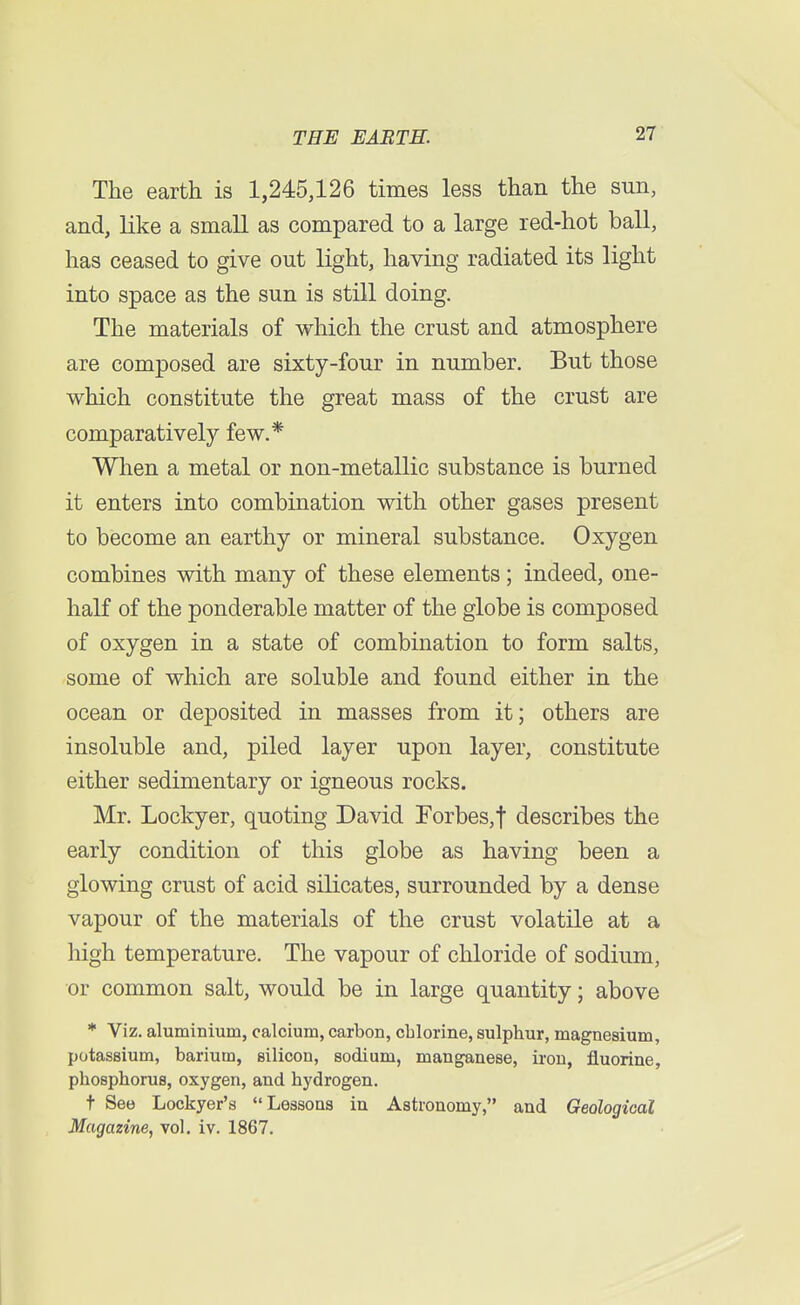 The earth is 1,245,126 times less than the sun, and, like a small as compared to a large red-hot ball, has ceased to give out light, having radiated its light into space as the sun is still doing. The materials of which the crust and atmosphere are composed are sixty-four in number. But those which constitute the great mass of the crust are comparatively few.* When a metal or non-metallic substance is burned it enters into combination with other gases present to become an earthy or mineral substance. Oxygen combines with many of these elements ; indeed, one- half of the ponderable matter of the globe is composed of oxygen in a state of combination to form salts, some of which are soluble and found either in the ocean or deposited in masses from it; others are insoluble and, piled layer upon layer, constitute either sedimentary or igneous rocks. Mr. Lockyer, quoting David Forbes,f describes the early condition of this globe as having been a glowing crust of acid silicates, surrounded by a dense vapour of the materials of the crust volatile at a high temperature. The vapour of chloride of sodium, or common salt, would be in large quantity; above * Viz. aluminium, calcium, carbon, chlorine, sulphur, magnesium, potassium, barium, silicon, sodium, manganese, iron, fluorine, phosphorus, oxygen, and hydrogen. t See Lockyer's Lessons in Astronomy, and Geological Magazine, vol. iv. 1867.