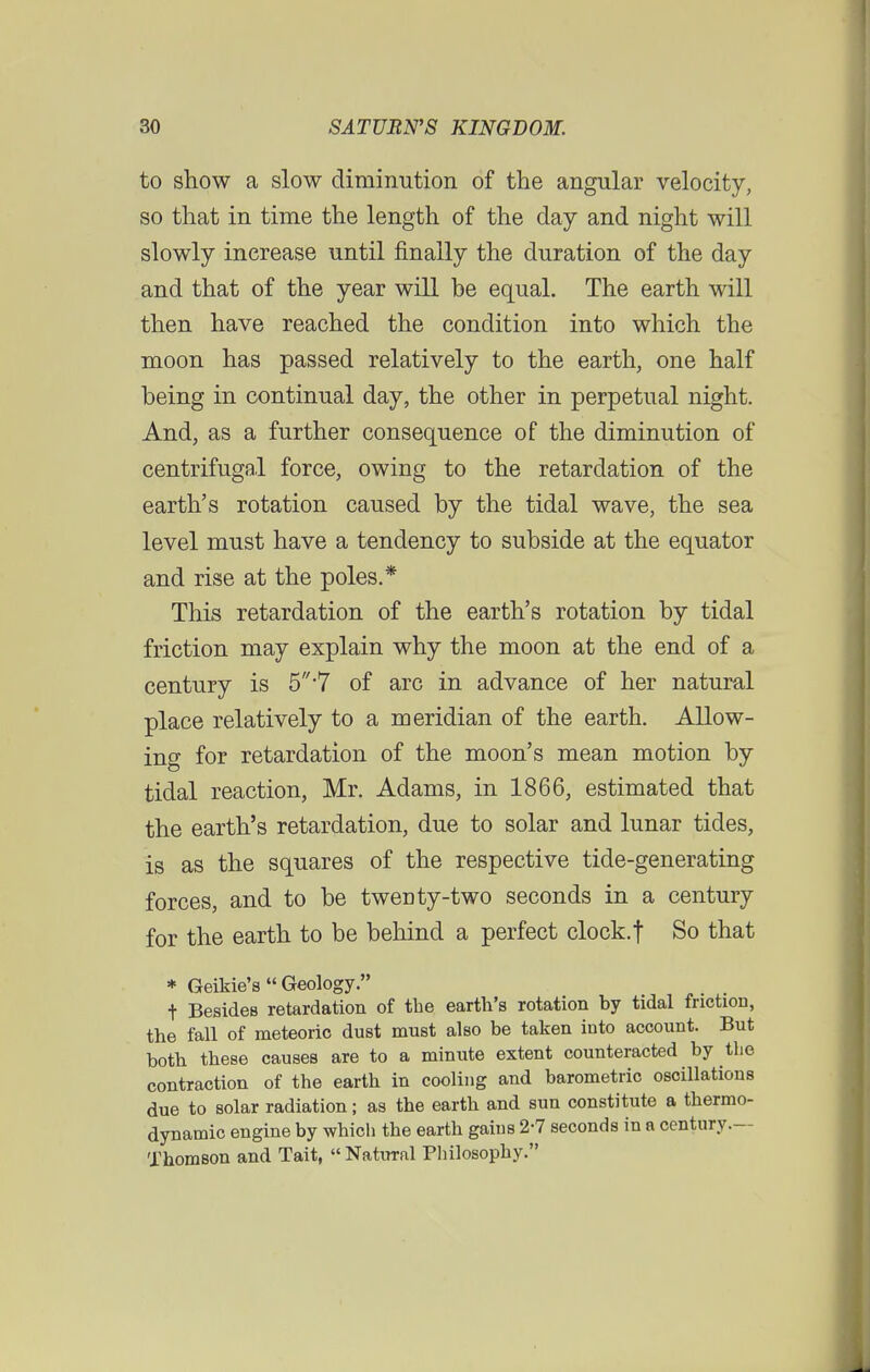 to show a slow diminution of the angular velocity, so that in time the length of the day and night will slowly increase until finally the duration of the day and that of the year will be equal. The earth will then have reached the condition into which the moon has passed relatively to the earth, one half being in continual day, the other in perpetual night. And, as a further consequence of the diminution of centrifugal force, owing to the retardation of the earth's rotation caused by the tidal wave, the sea level must have a tendency to subside at the equator and rise at the poles.* This retardation of the earth's rotation by tidal friction may explain why the moon at the end of a century is 5 7 of arc in advance of her natural place relatively to a meridian of the earth. Allow- ing for retardation of the moon's mean motion by tidal reaction, Mr. Adams, in 1866, estimated that the earth's retardation, due to solar and lunar tides, is as the squares of the respective tide-generating forces, and to be tweDty-two seconds in a century for the earth to be behind a perfect clock.f So that * Geikie's  Geology. t Besides retardation of the earth's rotation by tidal friction, the fall of meteoric dust must also be taken into account. But both these causes are to a minute extent counteracted by the contraction of the earth in cooling and barometric oscillations due to solar radiation; as the earth and sun constitute a thermo- dynamic engine by which the earth gains 2-7 seconds in a century.— Thomson and Tait, Natural Philosophy.