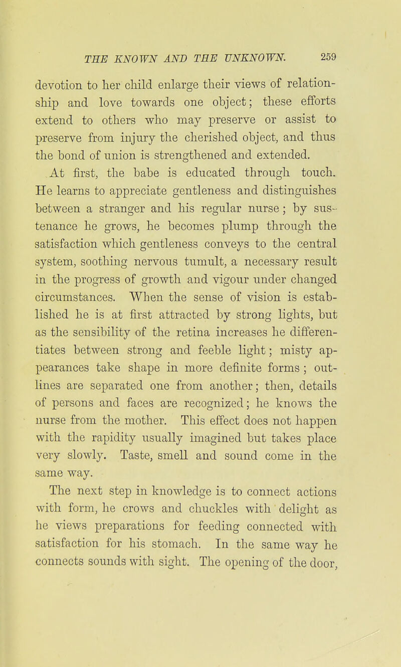 devotion to her child enlarge their views of relation- ship and love towards one object; these efforts extend to others who may preserve or assist to preserve from injury the cherished object, and thus the bond of union is strengthened and extended. At first, the babe is educated through touch. He learns to appreciate gentleness and distinguishes between a stranger and his regular nurse; by sus- tenance he grows, he becomes plump through the satisfaction which gentleness conveys to the central system, soothing nervous tumult, a necessary result in the progress of growth and vigour under changed circumstances. When the sense of vision is estab- lished he is at first attracted by strong lights, but as the sensibility of the retina increases he differen- tiates between strong and feeble light; misty ap- pearances take shape in more definite forms ; out- lines are separated one from another; then, details of persons and faces are recognized; he knows the nurse from the mother. This effect does not happen with the rapidity usually imagined but takes place very slowly. Taste, smell and sound come in the same way. The next step in knowledge is to connect actions with form, he crows and chuckles with delight as he views preparations for feeding connected with satisfaction for his stomach. In the same way he connects sounds with sight. The opening of the door,