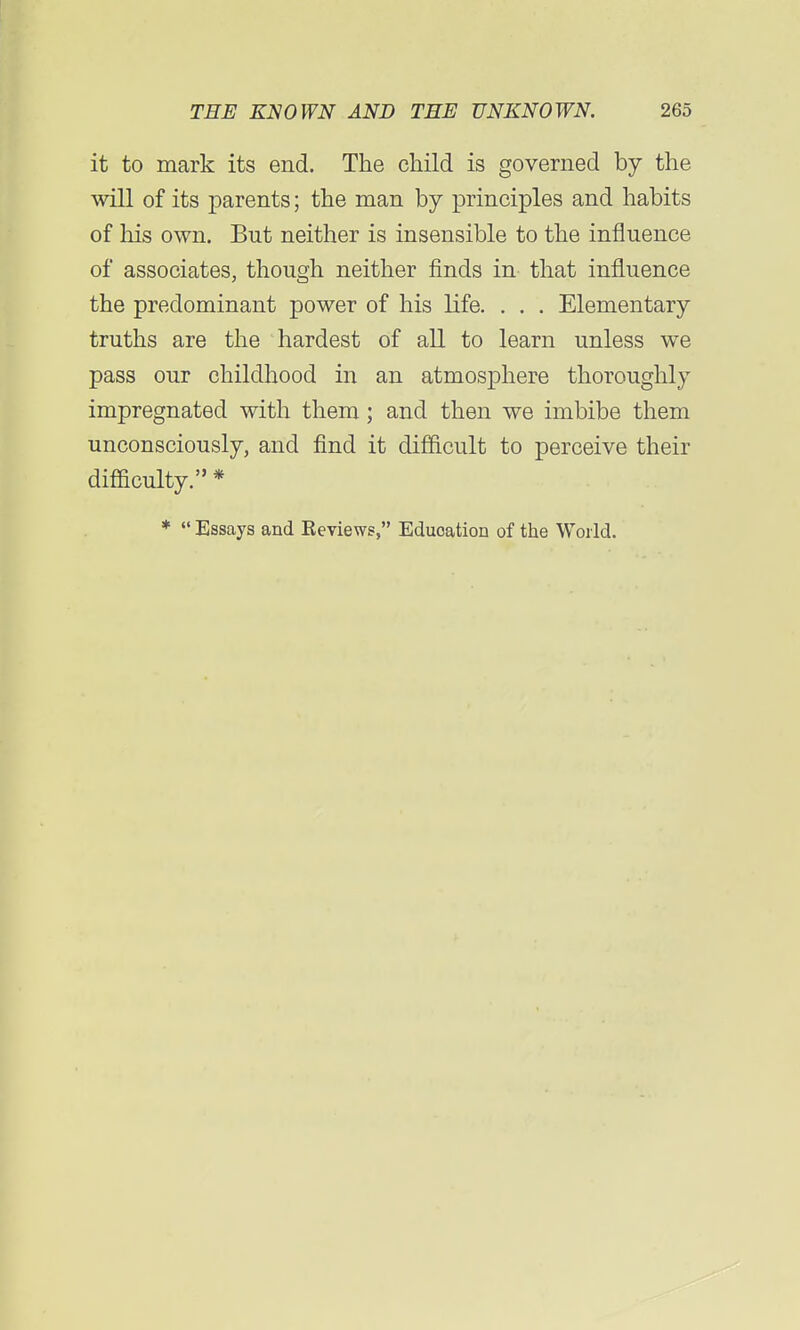 it to mark its end. The child is governed by the will of its parents; the man by principles and habits of his own. But neither is insensible to the influence of associates, though neither finds in that influence the predominant power of his life. . . . Elementary truths are the hardest of all to learn unless we pass our childhood in an atmosphere thoroughly impregnated with them; and then we imbibe them unconsciously, and find it difficult to perceive their difficulty. * *  Essays and Reviews, Eduoation of the World.