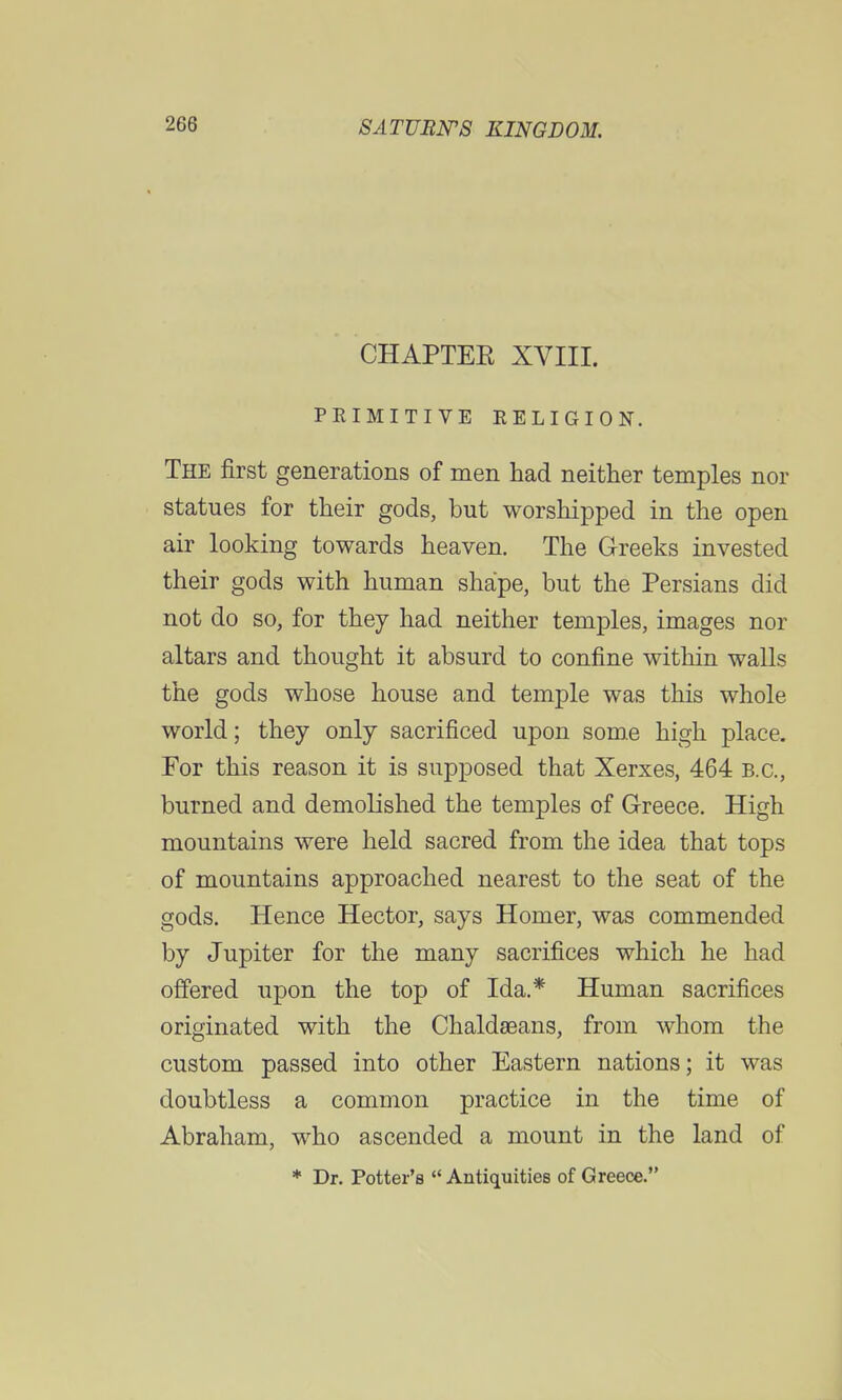 CHAPTER XVIII. PRIMITIVE RELIGION. The first generations of men had neither temples nor statues for their gods, but worshipped in the open air looking towards heaven. The Greeks invested their gods with human shape, but the Persians did not do so, for they had neither temples, images nor altars and thought it absurd to confine within walls the gods whose house and temple was this whole world; they only sacrificed upon some high place. For this reason it is supposed that Xerxes, 464 B.C., burned and demolished the temples of Greece. High mountains were held sacred from the idea that tops of mountains approached nearest to the seat of the gods. Hence Hector, says Homer, was commended by Jupiter for the many sacrifices which he had offered upon the top of Ida.* Human sacrifices originated with the Chaldaeans, from whom the custom passed into other Eastern nations; it was doubtless a common practice in the time of Abraham, who ascended a mount in the land of * Dr. Potter's  Antiquities of Greece.