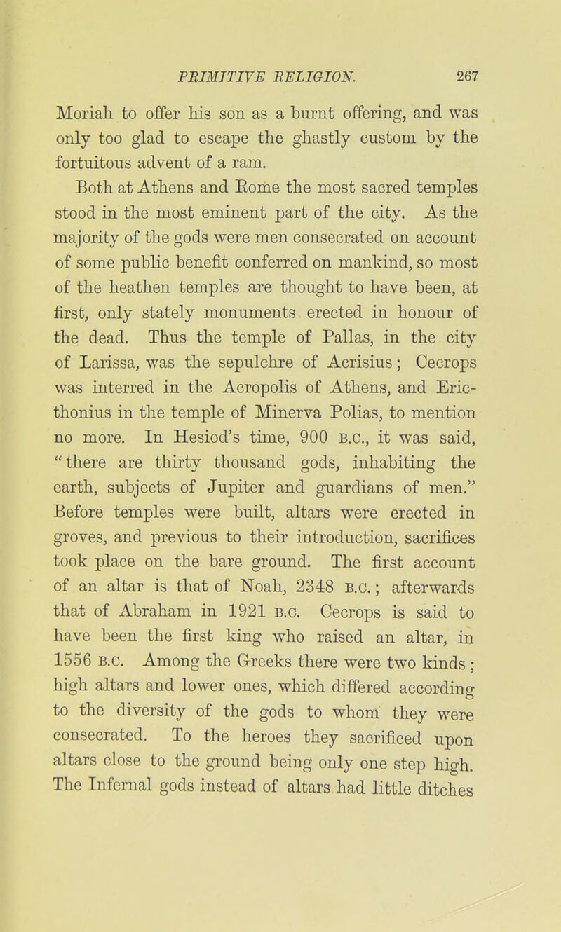 Moriali to offer his son as a burnt offering, and was only too glad to escape the ghastly custom by the fortuitous advent of a ram. Both at Athens and Eome the most sacred temples stood in the most eminent part of the city. As the majority of the gods were men consecrated on account of some public benefit conferred on mankind, so most of the heathen temples are thought to have been, at first, only stately monuments erected in honour of the dead. Thus the temple of Pallas, in the city of Larissa, was the sepulchre of Acrisius; Cecrops was interred in the Acropolis of Athens, and Eric- thonius in the temple of Minerva Polias, to mention no more. In Hesiod's time, 900 B.C., it was said, there are thirty thousand gods, inhabiting the earth, subjects of Jupiter and guardians of men. Before temples were built, altars were erected in groves, and previous to their introduction, sacrifices took place on the bare ground. The first account of an altar is that of Noah, 2348 B.C.; afterwards that of Abraham in 1921 B.C. Cecrops is said to have been the first king who raised an altar, in 1556 B.C. Among the Greeks there were two kinds; high altars and lower ones, which differed according to the diversity of the gods to whom they were consecrated. To the heroes they sacrificed upon altars close to the ground being only one step high. The Infernal gods instead of altars had little ditches