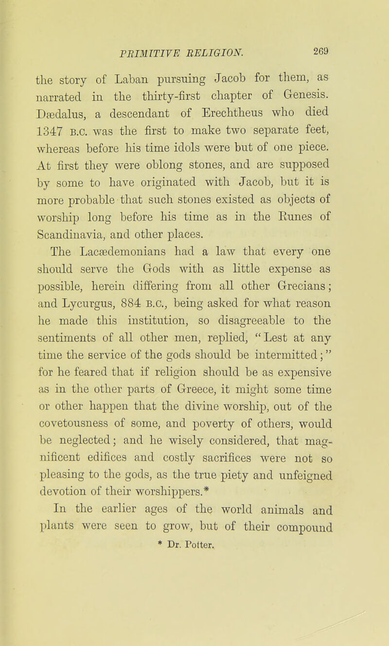 the story of Laban pursuing Jacob for them, as narrated in the thirty-first chapter of Genesis. Daedalus, a descendant of Erechtheus who died 1347 B.C. was the first to make two separate feet, whereas before his time idols were but of one piece. At first they were oblong stones, and are supposed by some to have originated with Jacob, but it is more probable that such stones existed as objects of worship long before his time as in the Eunes of Scandinavia, and other places. The Lacsedemonians had a law that every one should serve the Gods with as little expense as possible, herein differing from all other Grecians; and Lycurgus, 884 B.C., being asked for what reason he made this institution, so disagreeable to the sentiments of all other men, replied, Lest at any time the service of the gods should be intermitted; for he feared that if religion should be as expensive as in the other parts of Greece, it might some time or other happen that the divine worship, out of the covetousness of some, and poverty of others, would be neglected; and he wisely considered, that mag- nificent edifices and costly sacrifices were not so pleasing to the gods, as the true piety and unfeigned devotion of their worshippers.* In the earlier ages of the world animals and plants were seen to grow, but of their compound * Dr. Potter.