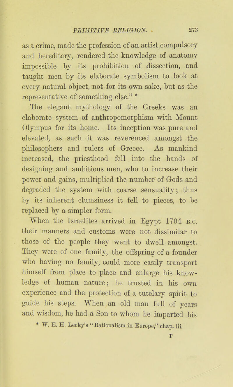 as a crime, made the profession of an artist compulsory and hereditary, rendered the knowledge of anatomy impossible by its prohibition of dissection, and taught men by its elaborate symbolism to look at every natural object, not for its own sake, but as the representative of something else. * The elegant mythology of the Greeks was an elaborate system of anthropomorphism with Mount Olympus for its home. Its inception was pure and elevated, as such it was reverenced amongst the philosophers and rulers of Greece. As mankind increased, the priesthood fell into the hands of designing and ambitious men, who to increase their power and gains, multiplied the number of Gods and degraded the system with coarse sensuality; thus by its inherent clumsiness it fell to pieces, to be replaced by a simpler form. When the Israelites arrived in Egypt 1704 B.C. their manners and customs were not dissimilar to those of the people they went to dwell amongst. They were of one family, the offspring of a founder who having no family, could more easily transport himself from place to place and enlarge his know- ledge of human nature; he trusted in his own experience and the protection of a tutelary spirit to guide his steps. When an old man full of years and wisdom, he had a Son to whom he imparted his * W. E. H. Lecky's  nationalism in Europe, chap. iii. T