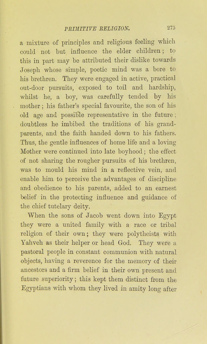 a mixture of principles and religious feeling which could not but influence the elder children; to this in part may be attributed their dislike towards Joseph whose simple, poetic mind was a bore to his brethren. They were engaged in active, practical out-door pursuits, exposed to toil and hardship, whilst he, a boy, was carefully tended by his mother; his father's special favourite, the son of his old age and possible representative in the future; doubtless he imbibed the traditions of his grand- parents, and the faith handed down to his fathers. Thus, the gentle influences of home life and a loving Mother were continued into late boyhood; the effect of not sharing the rougher pursuits of his brethren, was to mould his mind in a reflective vein, and enable him to perceive the advantages of discipline and obedience to his parents, added to an earnest belief in the protecting influence and guidance of the chief tutelary deity. When the sons of Jacob went down into Egypt they were a united family with a race or tribal religion of their own; they were polytheists with Yahveh as their helper or head God. They were a pastoral people in constant communion with natural objects, having a reverence for the memory of their ancestors and a firm belief in their own present and future superiority; this kept them distinct from the Egyptians with whom they lived in amity long after