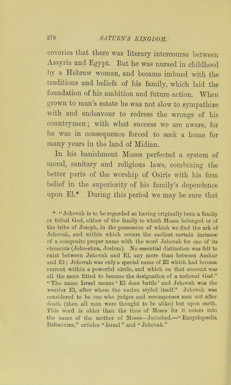 coveries that there was literary intercourse between Assyria and Egypt. But he was nursed in childhood by a Hebrew woman, and became imbued with the traditions and beliefs of his family, which laid the foundation of his ambition and future action. When grown to man's estate he was not slow to sympathize with and endeavour to redress the wrongs of his countrymen; with what success we are aware, for he was in consequence forced to seek a home for many years in the land of Midian. In his banishment Moses perfected a system of moral, sanitary and religious laws, combining the better parts of the worship of Osiris with his firm belief in the superiority of his family's dependence upon El.* During this period we may be sure that *  Jehovah is to be regarded as having originally been a family or tribal God, either of the family to which Moses belonged or of the tribe of Joseph, in the possession of which we find the ark of Jehovah, and within which occurs the earliest certain instauoe of a composite proper name with the word Jehovah for one of its elements (Jeho-shua, Joshua). No essential distinction was felt to exist between Jehovah and El, any more than between Asshur and El; Jehovah was only a special name of El which had become current within a powerful circle, and which on that account was all the more fitted to become the designation of a national God.  The name Israel means ' El does battle' and Jehovah was the warrior El, after whom the nation styled itself. Jehovah was considered to be one who judges and recompenses men not after death (then all men were thought to be alike) but upon earth. This word is older than the time of Moses for it enters into the name of the mother of Moses—Jochebed.—Encyclopaedia Britannica, articles Israel and  Jehovah.