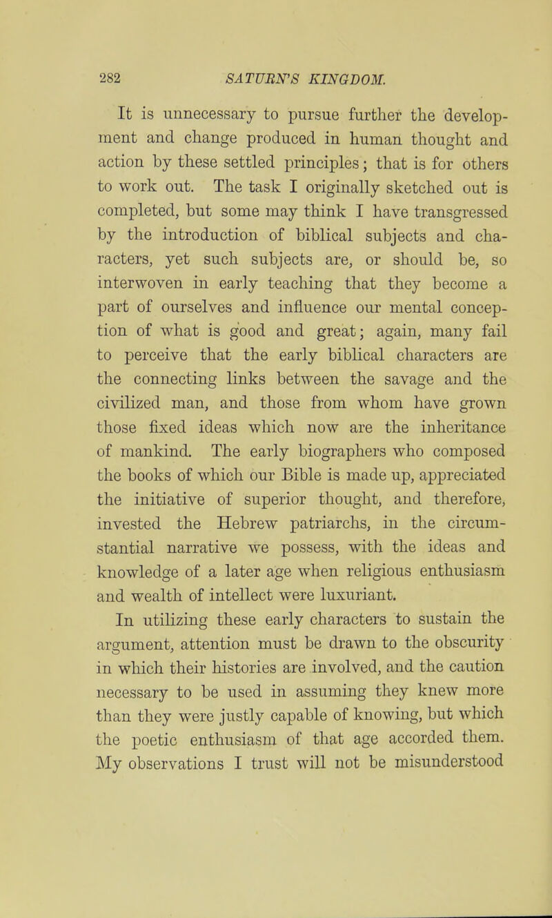 It is unnecessary to pursue further the develop- ment and change produced in human thought and action by these settled principles; that is for others to work out. The task I originally sketched out is completed, but some may think I have transgressed by the introduction of biblical subjects and cha- racters, yet such subjects are, or should be, so interwoven in early teaching that they become a part of ourselves and influence our mental concep- tion of what is good and great; again, many fail to perceive that the early biblical characters are the connecting links between the savage and the civilized man, and those from whom have grown those fixed ideas which now are the inheritance of mankind. The early biographers who composed the books of which our Bible is made up, appreciated the initiative of superior thought, and therefore, invested the Hebrew patriarchs, in the circum- stantial narrative we possess, with the ideas and knowledge of a later age when religious enthusiasm and wealth of intellect were luxuriant. In utilizing these early characters to sustain the argument, attention must be drawn to the obscurity in which their histories are involved, and the caution necessary to be used in assuming they knew more than they were justly capable of knowing, but which the poetic enthusiasm of that age accorded them. My observations I trust will not be misunderstood