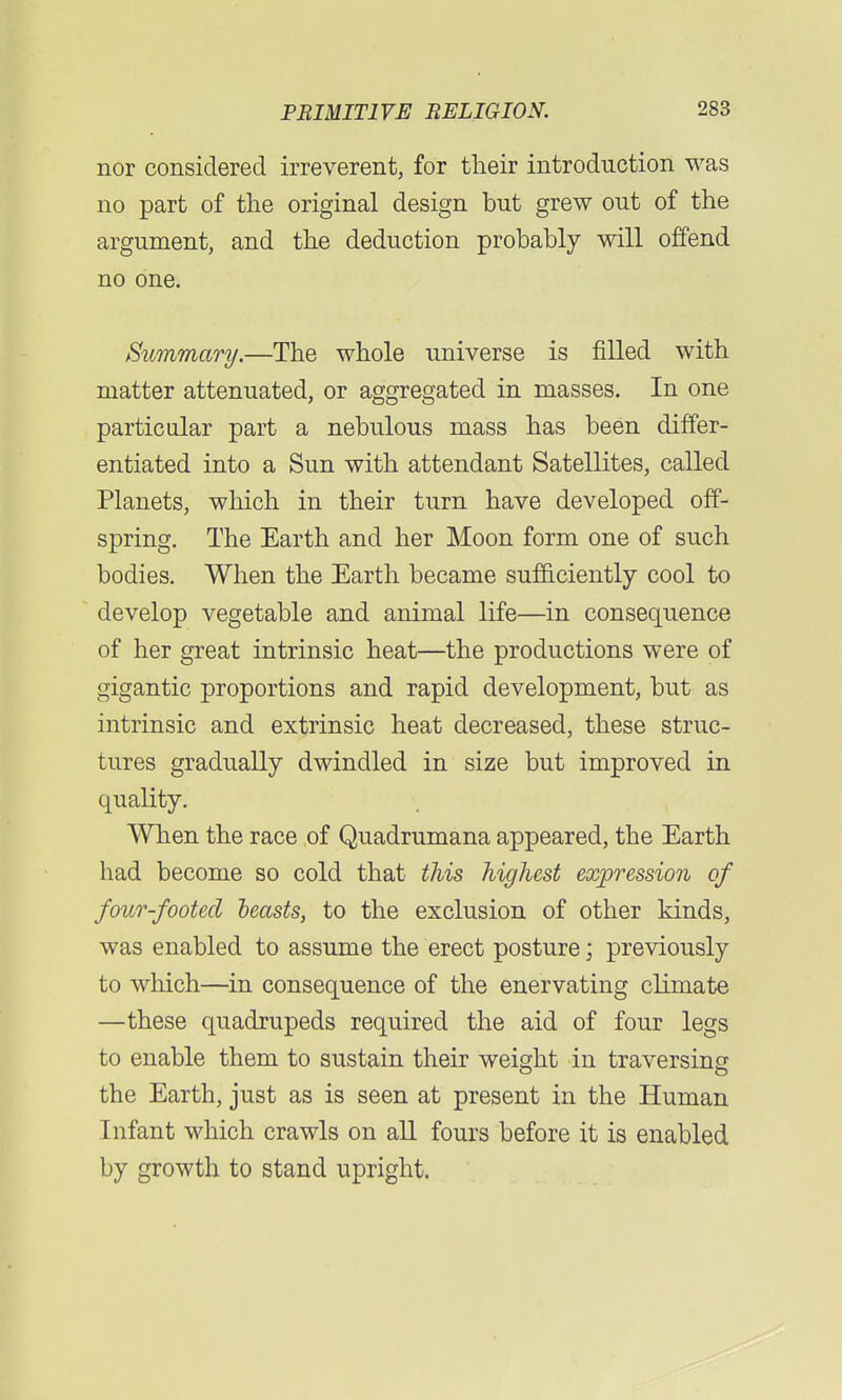 nor considered irreverent, for their introduction was no part of the original design but grew out of the argument, and the deduction probably will offend no one. Summary.—The whole universe is filled with matter attenuated, or aggregated in masses. In one particular part a nebulous mass has been differ- entiated into a Sun with attendant Satellites, called Planets, which in their turn have developed off- spring. The Earth and her Moon form one of such bodies. When the Earth became sufficiently cool to develop vegetable and animal life—in consequence of her great intrinsic heat—the productions were of gigantic proportions and rapid development, but as intrinsic and extrinsic heat decreased, these struc- tures gradually dwindled in size but improved in quality. When the race of Quadrumana appeared, the Earth had become so cold that this highest expression of four-footed leasts, to the exclusion of other kinds, was enabled to assume the erect posture; previously to which—in consequence of the enervating climate —these quadrupeds required the aid of four legs to enable them to sustain their weight in traversing the Earth, just as is seen at present in the Human Infant which crawls on all fours before it is enabled by growth to stand upright.