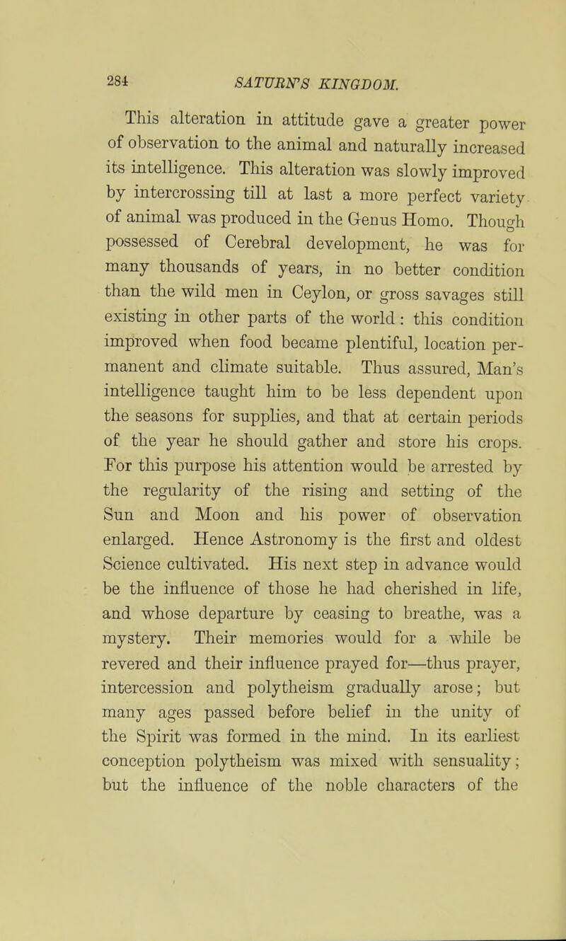 This alteration in attitude gave a greater power of observation to the animal and naturally increased its intelligence. This alteration was slowly improved by intercrossing till at last a more perfect variety of animal was produced in the Genus Homo. Though possessed of Cerebral development, he was for many thousands of years, in no better condition than the wild men in Ceylon, or gross savages still existing in other parts of the world: this condition improved when food became plentiful, location per- manent and climate suitable. Thus assured, Man's intelligence taught him to be less dependent upon the seasons for supplies, and that at certain periods of the year he should gather and store his crops. For this purpose his attention would be arrested by the regularity of the rising and setting of the Sun and Moon and his power of observation enlarged. Hence Astronomy is the first and oldest Science cultivated. His next step in advance would be the influence of those he had cherished in life, and whose departure by ceasing to breathe, was a mystery. Their memories would for a while be revered and their influence prayed for—thus prayer, intercession and polytheism gradually arose; but many ages passed before belief in the unity of the Spirit was formed in the mind. In its earliest conception polytheism was mixed with sensuality; but the influence of the noble characters of the