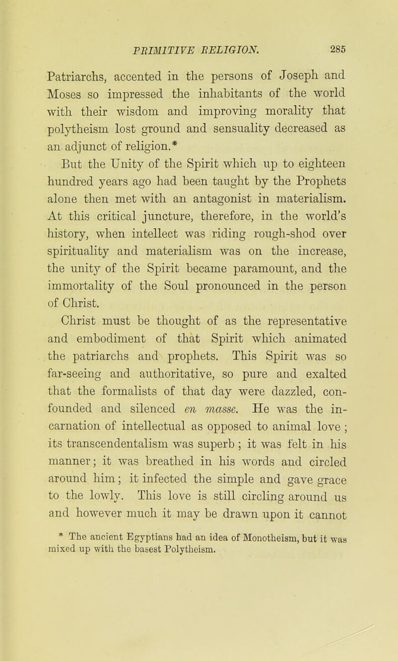 Patriarchs, accented in the persons of Joseph and Moses so impressed the inhabitants of the world with their wisdom and improving morality that polytheism lost ground and sensuality decreased as an adjunct of religion.* But the Unity of the Spirit which up to eighteen hundred years ago had been taught by the Prophets alone then met with an antagonist in materialism. At this critical juncture, therefore, in the world's history, when intellect was riding rough-shod over spirituality and materialism was on the increase, the unity of the Spirit became paramount, and the immortality of the Soul pronounced in the person of Christ. Christ must be thought of as the representative and embodiment of that Spirit which animated the patriarchs and prophets. This Spirit was so far-seeing and authoritative, so pure and exalted that the formalists of that day were dazzled, con- founded and silenced en masse. He was the in- carnation of intellectual as opposed to animal love ; its transcendentalism was superb ; it was felt in his manner; it was breathed in his words and circled around him; it infected the simple and gave grace to the lowly. This love is still circling around us and however much it may be drawn upon it cannot * The ancient Egyptians had an idea of Monotheism, but it was mixed up with the basest Polytheism.