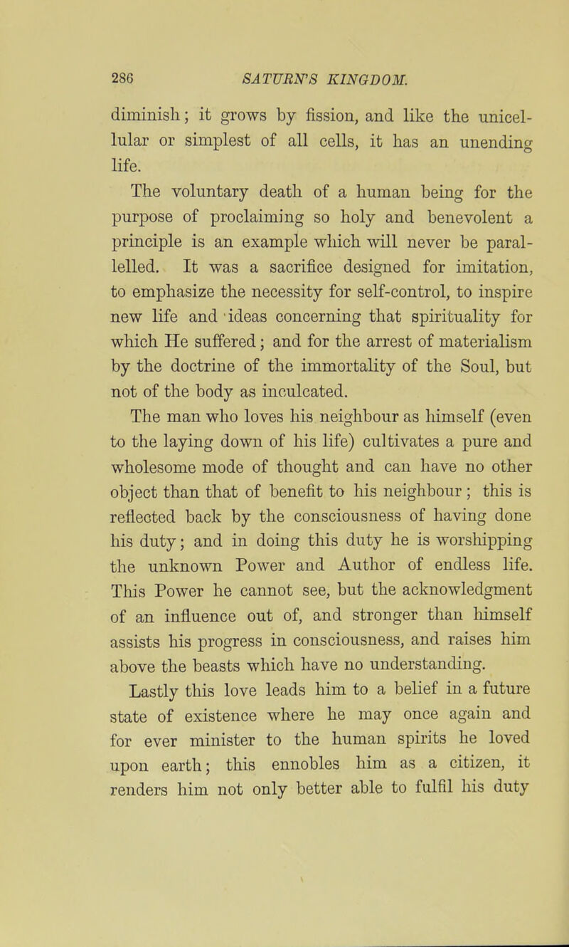 diminish; it grows by fission, and like the unicel- lular or simplest of all cells, it has an unending life. The voluntary death of a human being for the purpose of proclaiming so holy and benevolent a principle is an example which will never be paral- lelled. It was a sacrifice designed for imitation, to emphasize the necessity for self-control, to inspire new life and • ideas concerning that spirituality for which He suffered; and for the arrest of materialism by the doctrine of the immortality of the Soul, but not of the body as inculcated. The man who loves his neighbour as himself (even to the laying down of his life) cultivates a pure and wholesome mode of thought and can have no other object than that of benefit to his neighbour ; this is reflected back by the consciousness of having done his duty; and in doing this duty he is worshipping the unknown Power and Author of endless life. This Power he cannot see, but the acknowledgment of an influence out of, and stronger than himself assists his progress in consciousness, and raises him above the beasts which have no understanding. Lastly this love leads him to a belief in a future state of existence where he may once again and for ever minister to the human spirits he loved upon earth; this ennobles him as a citizen, it renders him not only better able to fulfil his duty