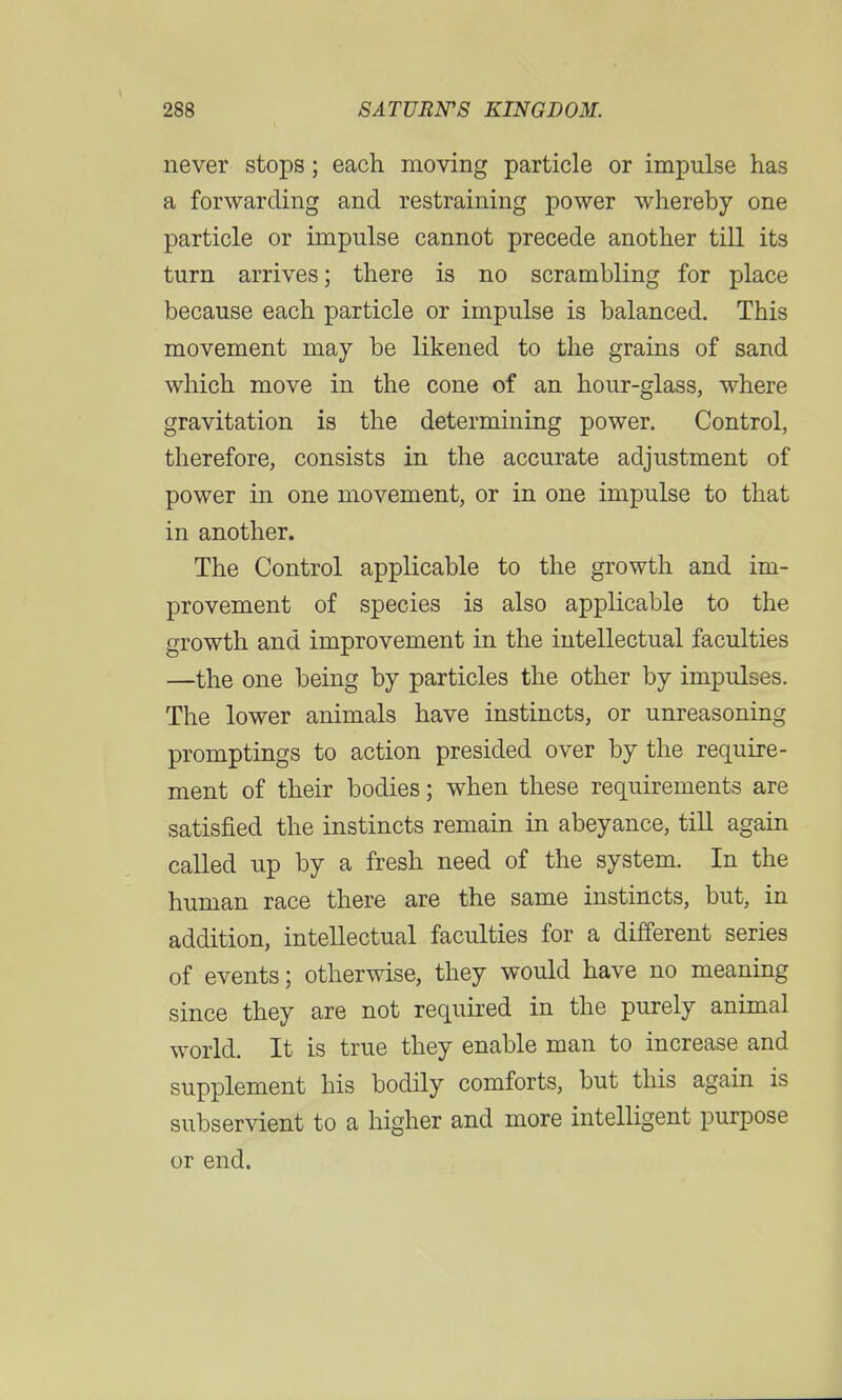 never stops; each moving particle or impulse has a forwarding and restraining power whereby one particle or impulse cannot precede another till its turn arrives; there is no scrambling for place because each particle or impulse is balanced. This movement may be likened to the grains of sand which move in the cone of an hour-glass, where gravitation is the determining power. Control, therefore, consists in the accurate adjustment of power in one movement, or in one impulse to that in another. The Control applicable to the growth and im- provement of species is also applicable to the growth and improvement in the intellectual faculties —the one being by particles the other by impulses. The lower animals have instincts, or unreasoning promptings to action presided over by the require- ment of their bodies; when these requirements are satisfied the instincts remain in abeyance, till again called up by a fresh need of the system. In the human race there are the same instincts, but, in addition, intellectual faculties for a different series of events; otherwise, they would have no meaning since they are not required in the purely animal world. It is true they enable man to increase and supplement his bodily comforts, but this again is subservient to a higher and more intelligent purpose or end.